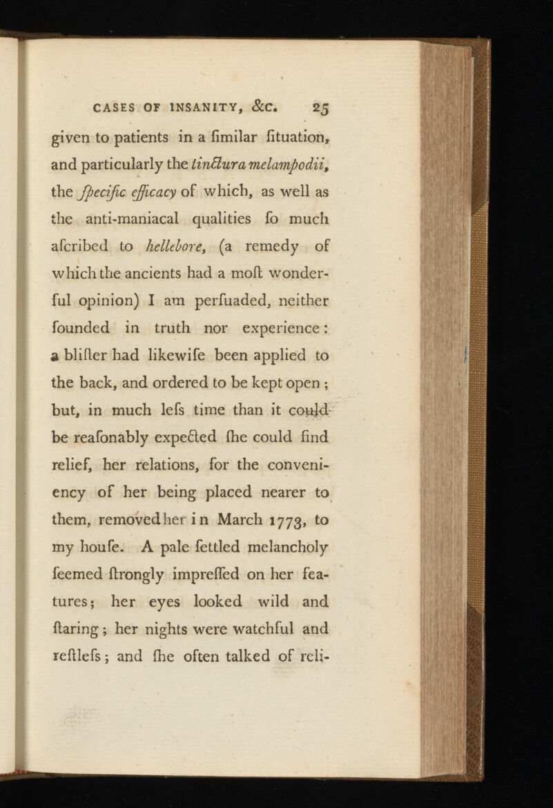 given to patients in a iimilar fituation, and particularly the melampodii, the Jpecijic ejficacy of which, as well as the anti-maniacal qualities fo much afcribed to hellebore , (a remedy of which the ancients had a moil wonder ful opinion) I am perfuaded, neither founded in truth nor experience: a blifter had likewife been applied to the back, and ordered to be kept open ; but, in much lefs time than it could be reafonably expefled (he could find relief, her relations, for the conveni- ency of her being placed nearer to them, removedherin March 1773, to my houfe. A pale fettled melancholy feemed flrongly impreffed on her fea tures; her eyes looked wild and flaring ; her nights were watchful and reillefs; and fhe often talked of reli-