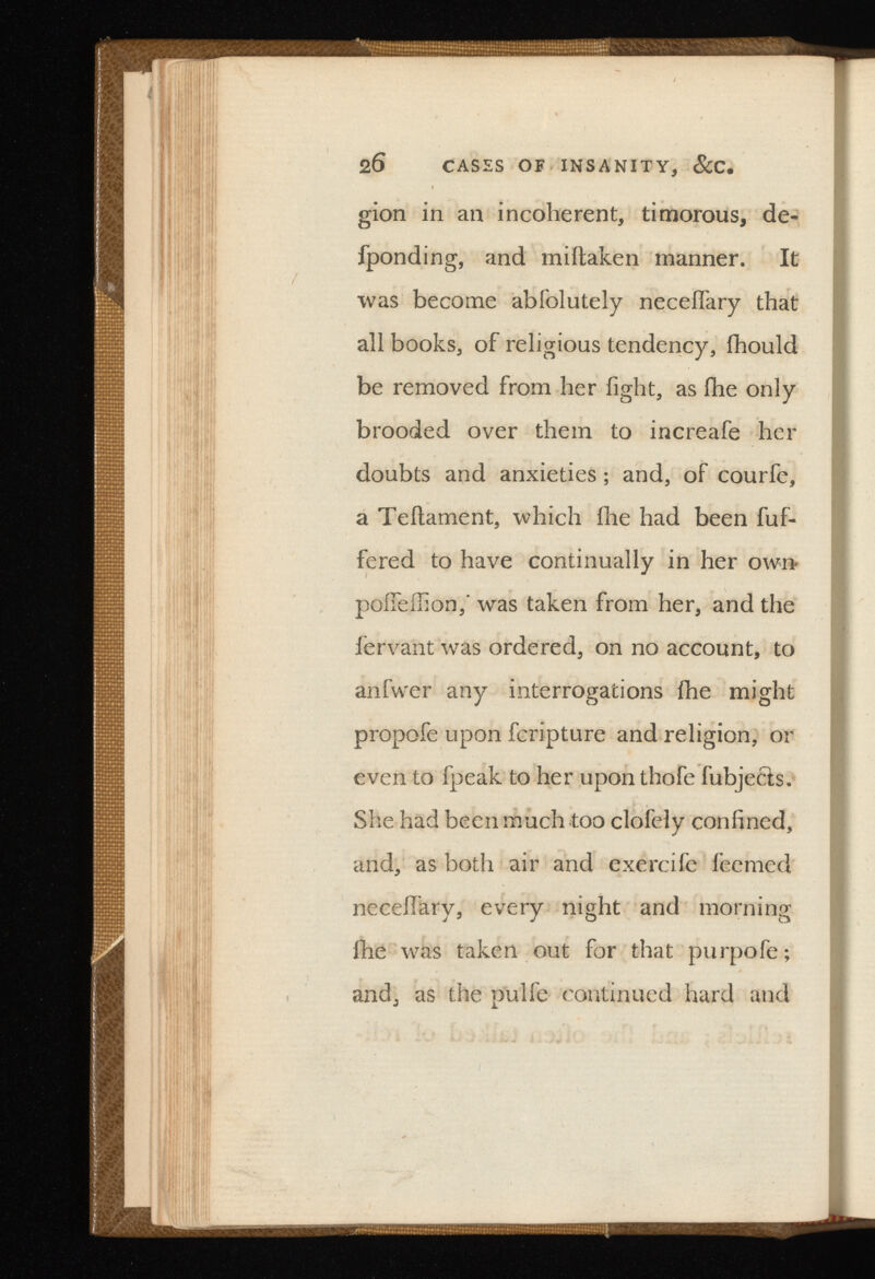 2 6 CASES OF INSANITY, &C. gion in an incoherent, timorous, de- fponding, and miftaken manner. It was become abfolutely neceffary that all books, of religious tendency, fhould be removed from her fight, as fhe only brooded over them to increafe her doubts and anxieties; and, of courfe, a Teftament, which fhe had been fuf- fered to have continually in her own poifeffion,’ was taken from her, and the lervant was ordered, on no account, to anfwer any interrogations fhe might propofe upon fcripture and religion, or even to fpeak to her upon thofe fubjecls. She had been much too clofely confined, and, as both air and exercife feemed neceffary, every night and morning fhe was taken out for that purpofe ; and, as the pulfe continued hard and