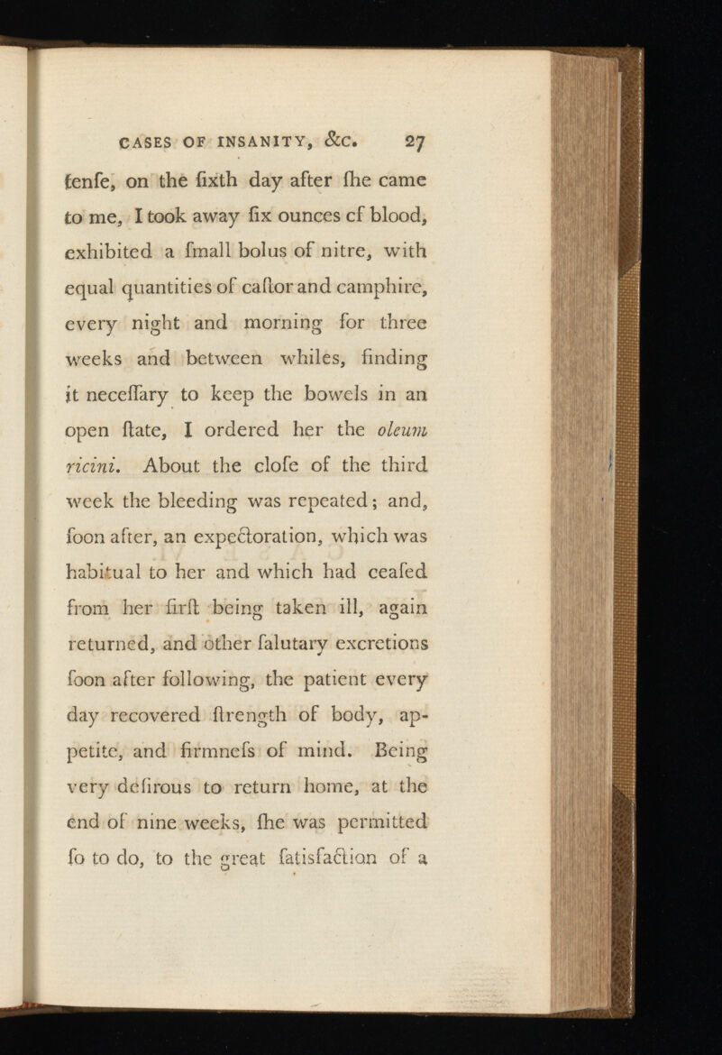 fenfe, on the iixth day after fhe came to me, I took away fix ounces cf blood, exhibited a fmall bolus of nitre, with equal quantities of cafior and camphire, every night and morning for three weeks and between whiles, finding it neceifary to keep the bowels in an open flate, I ordered her the oleum ricini. About the clofe of the third week the bleeding was repeated; and, foon after, an expectoration, which was habitual to her and which had ceafed from her firit being taken ill, again returned, and other falutary excretions foon after following, the patient every day recovered ftrength of body, ap petite, and firmnefs of mind. Being very deiirous to return home, at the end of nine weeks, fhe was permitted fo to do, to the great fatisfaction of a