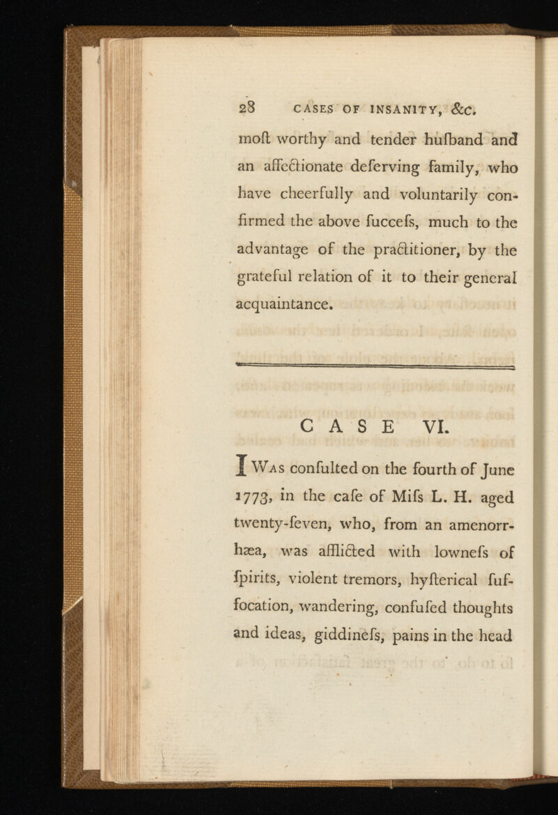 moil worthy and tender hufband and an affectionate deferving family, who have cheerfully and voluntarily con firmed the above fuccefs, much to the advantage of the pra6titioner, by the grateful relation of it to their general acquaintance. CASE VI. X Was confulted on the fourth of June 3773, in the cafe of Mifs L. H. aged twenty-feven, who, from an amenorr- hsea, was afflicted with lownefs of fpirits, violent tremors, hyilerical fuf- focation, wandering, confufed thoughts and ideas, giddinefs, pains in the head