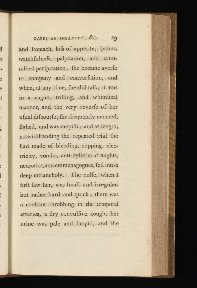 and ftomach, lofs of appetite, fpafms, watchfulnefs, palpitation, and dimi ni ihed perfpiration ; fhe became averfe to company and converfation, and when, at any time, (he did talk, it was in a vague, trifling, and whimiical manner, and the very reverfe of her ufual difcourfe; fhe frequently moaned, iighed, and was mopiih ; and at length, notwithftanding the repeated trial fhe had made of bleeding, cupping, elec tricity, vomits, anti-hyfteric draughts, neurotics, and emmenagogues, fell into a deep melancholy. The pulfe, when I fir ft faw her, was fmall and irregular, but rather hard and quick ; there was a conflant throbbing in the temporal arteries, a dry convuliive cough, her urine was pale and limpid, and fhe