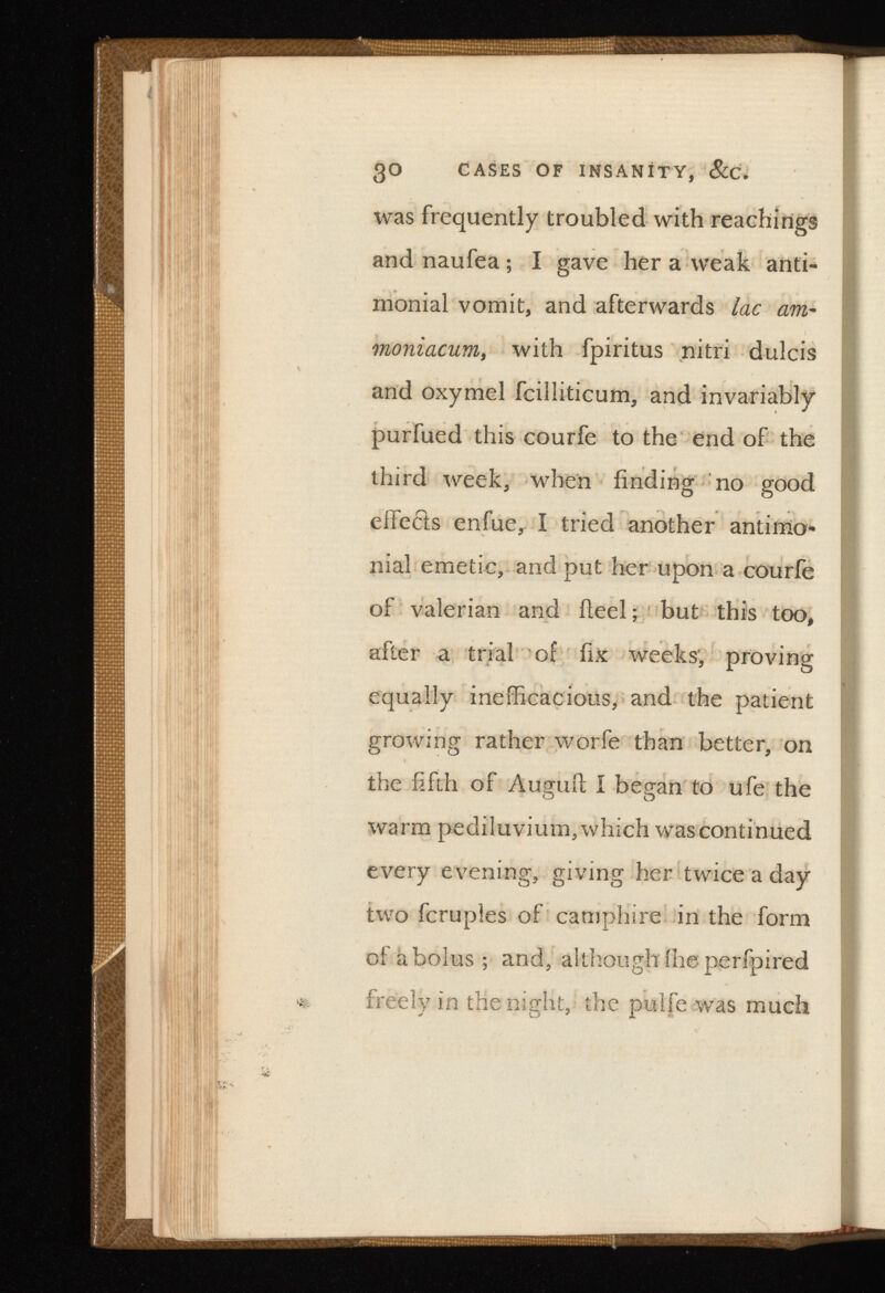 30 CASES OF INSANITY, &C. was frequently troubled with Teachings and naufea; I gave her a weak anti* monial vomit, and afterwards lac - moniacum, with fpiritus nitri dulcis and oxymel fcilliticum, and invariably purfued this courfe to the end of the third week, when finding no good eifecfs enfue, I tried another antimo- nial emetic, and put her upon a courfe of valerian and ileel; but this too, after a trial of fix weeks, proving equally inefficacious, and the patient growing rather worfe than better, on the fifth of Augufl; I began to ufe the warm pediluvium, which was continued every evening, giving her twice a day two fcruples of camphire in the form of a bolus ; and, although ihe perfpired freely in the night, the pulfe was much