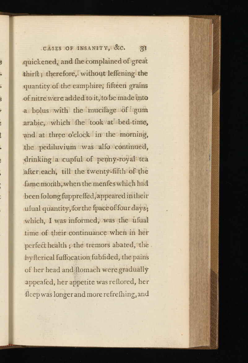 CASES OE INSANITY, &C. $1 quickened, and ilie complained of great third; therefore, without leifening the quantity of the camphire, fifteen grains of nitre were added to it, to be made into a bolus with the mucilage of gum arabic, which fhe took at bed-time, and at three o’clock in the morning, the pediluvium was alfo continued, drinking a cupful of pennyroyal tea after each, till the twenty-fifth of the fame month, when the menfes which had been folong fuppreffed, appeared in their ufual quantity, for the fpace of four days; which, I was informed, was the ufual time of their continuance when in her perfect health ; the tremors abated, the hyfterical fuffocation fuhfided, the pains of her head and ftomach were gradually appealed, her appetite was reflored, her fleep was longer and more refrefhing, and