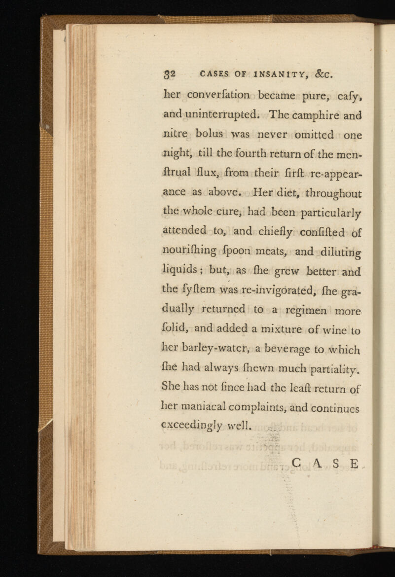 her converfation became pure, eafy, and uninterrupted. The camphire and nitre bolus was never omitted one night, till the fourth return of the men- ftrual flux, from their iirft re-appear ance as above. Her diet, throughout the whole cure, had been particularly attended to, and chiefly confided of nouriihing fpoon meats, and diluting liquids; but, as ihe grew better and the fyflem was re-invigorated, ihe gra dually returned to a regimen more folid, and added a mixture of wine to her barley-water, a beverage to which ihe had always fliewn much partiality. She has not fince had the lead return of her maniacal complaints, and continues exceedingly well. C A. S E, . . * t . .