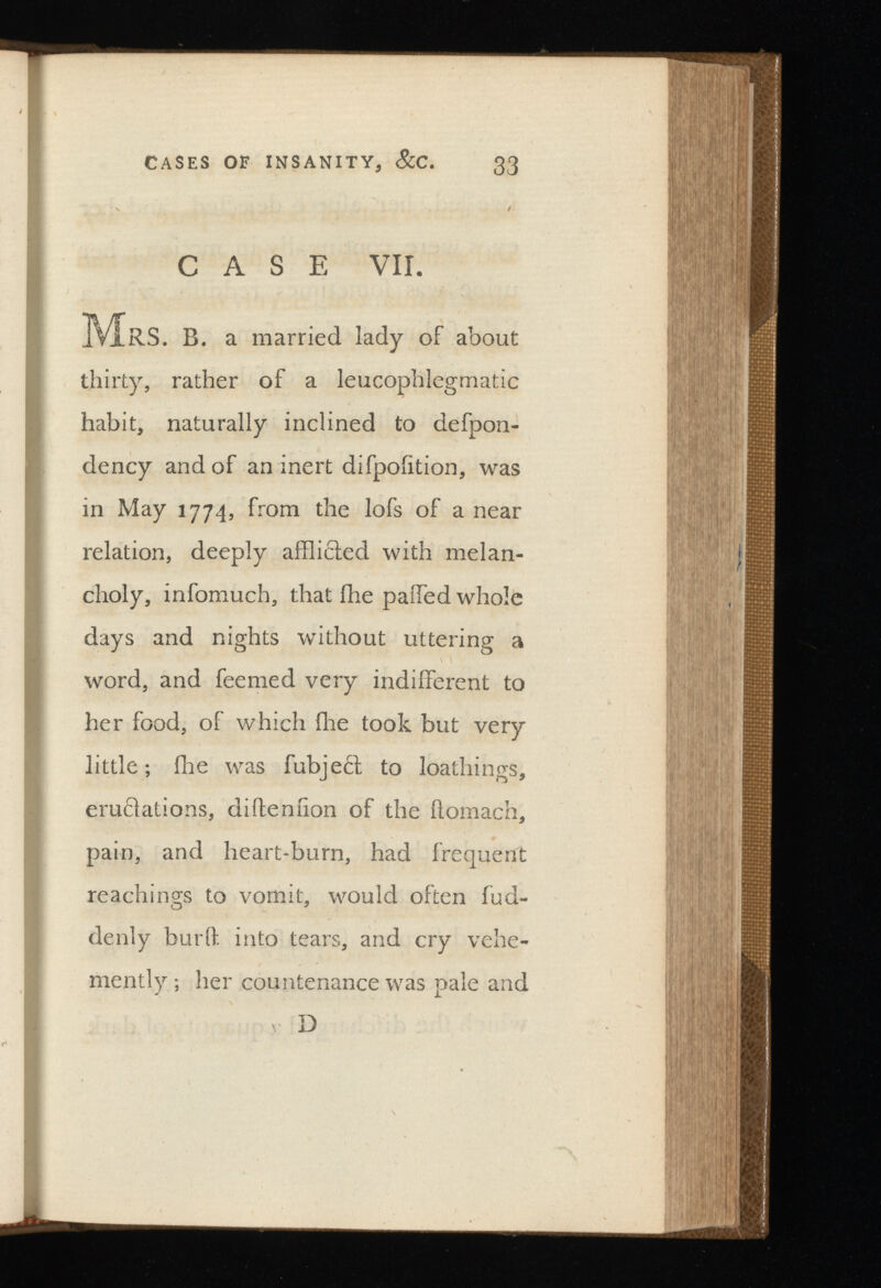 CASE VII. MRS. B. a married lady of about thirty, rather of a leucophlegmatic habit, naturally inclined to defpon- dency and of an inert difpohtion, was in May 1774, from the lofs of a near relation, deeply afflicted with melan choly, infomuch, that ihe paffed whole days and nights without uttering a word, and fee me d very indifferent to her food, of which ihe took but very little; ihe was fubjecl to loathings, eructations, diiteniion of the ilomach, pain, and heart-burn, had frequent Teachings to vomit, would often fud- denly burit. into tears, and cry vehe mently ; her countenance was pale and D