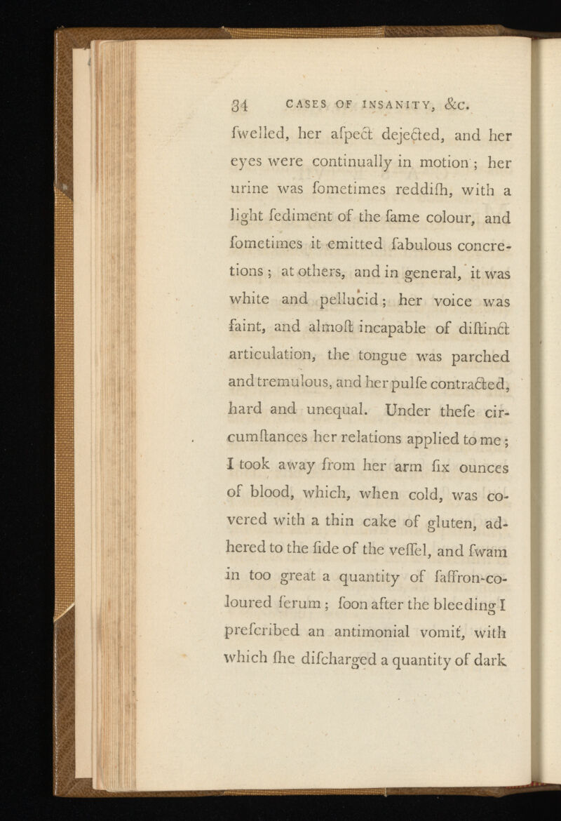 34 CASES OF INSANITY, &C. fwelled, her afpect dejected, and her eyes were continually in motion ; her urine was fometimes reddiih, with a light fediment of the fame colour, and fometimes it emitted fabulous concre tions ; at others, and in general, it was white and pellucid ; her voice was faint, and almoft incapable of diftinth articulation, the tongue was parched and tremulous, and herpulfe contraire d, hard and unequal. Under thefe cir- cumitances her relations applied to me ; I took away from her arm fix ounces of blood, which, when cold, was co vered with a thin cake of gluten, ad hered to the fide of the veifel, and fwam in too great a quantity of faffron-co- loured ferum ; foon after the bleeding I prefcribed an antimonial vomit, with which fire difcharged a quantity of dark
