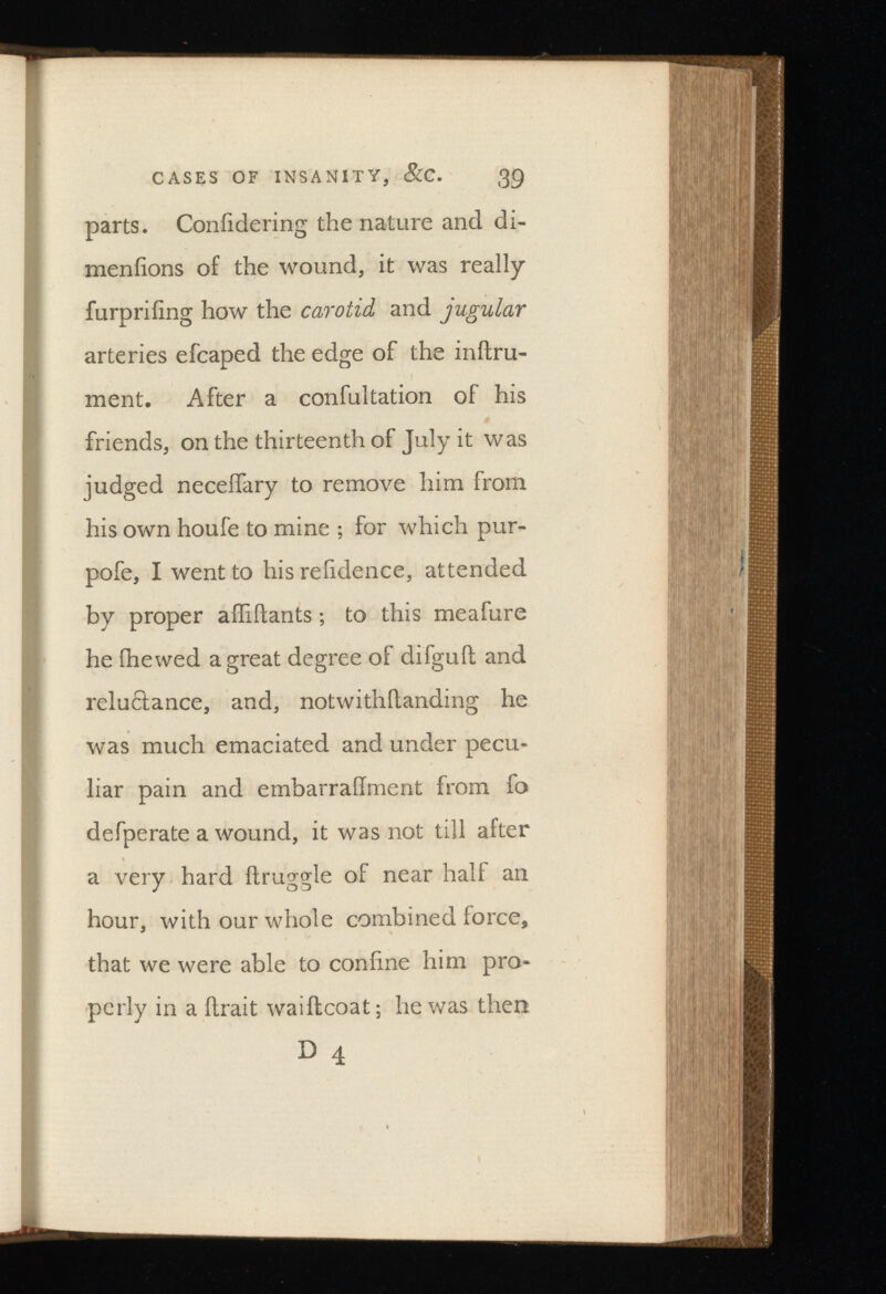 parts. Coniidering the nature and di- menfions of the wound, it was really furprifing how the carotid and jugular arteries efcaped the edge of the indru- ment. After a confultation of his friends, on the thirteenth of July it was judged neceifary to remove him from his own houfe to mine ; for which pur- pofe, I went to his relidence, attended by proper affidants; to this meafure he (hewed a great degree of difguil and relu&ance, and, notwithdanding he was much emaciated and under pecu liar pain and embarraiiment from fo defperate a wound, it was not till after a very hard druggie of near half an hour, with our whole combined force, that we were able to coniine him pro perly in a drait waidcoat; he was then D 4