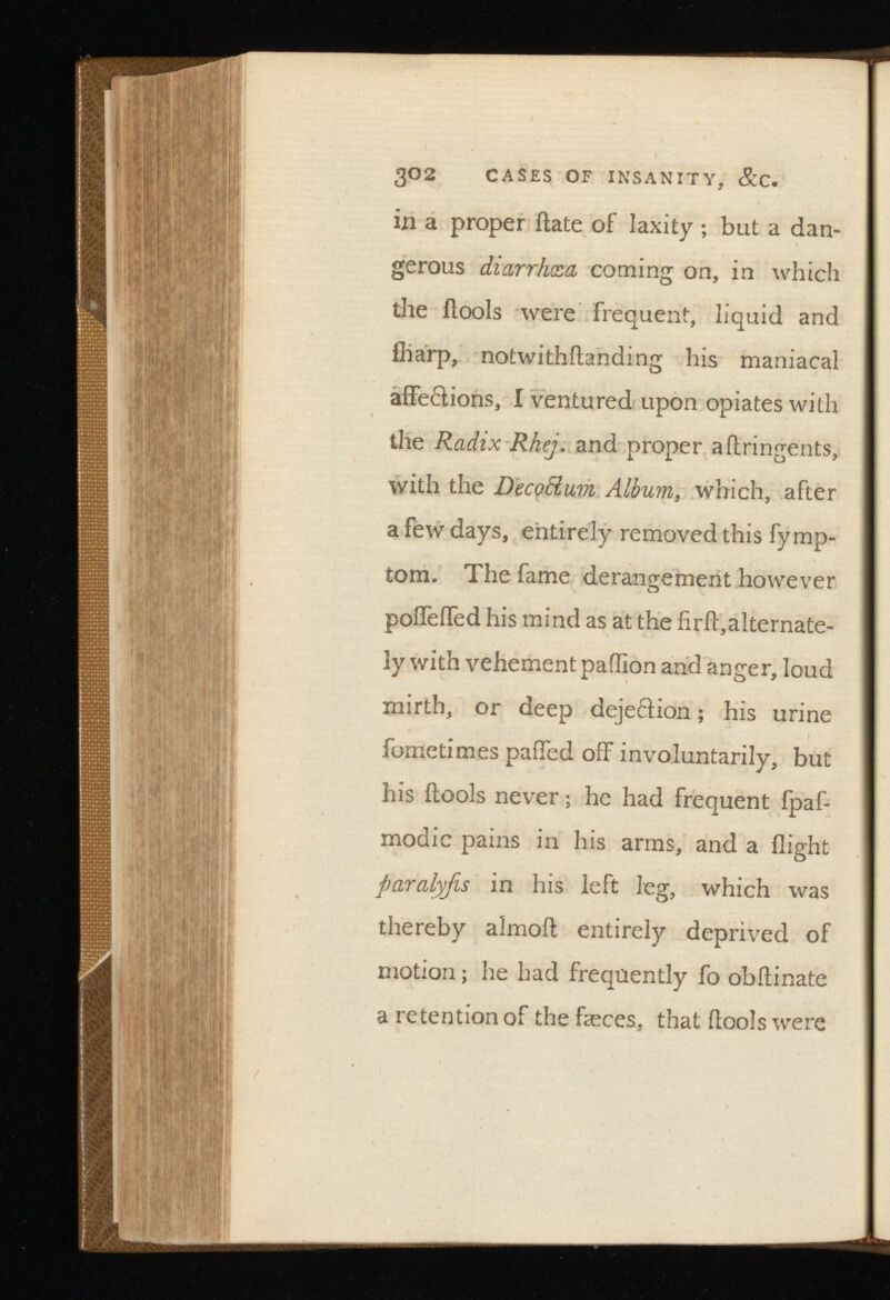 302 CASES OF INSANITY, &C. in a proper date of laxity; but a dan gerous diarrhoea coming on, in which the fiools were frequent, liquid and (harp, notwithstanding his maniacal affe£lions, I ventured upon opiates with the Radix Rhej. and proper aflringents, with the Decorum A , which, after a few days, entirely removed this Symp tom. The fame derangement however poffeiTed his mind as at the firfl:,alternate ly with vehement pailion and anger, loud mirth, or deep dejeftion; his urine Sometimes palled off involuntarily, but his (tools never; he had frequent fpaf- modic pains in his arms, and a flight paralyfis in his left leg, which was thereby almoil entirely deprived of motion; he had frequently fo obilinate a retention of the feces, that (tools were