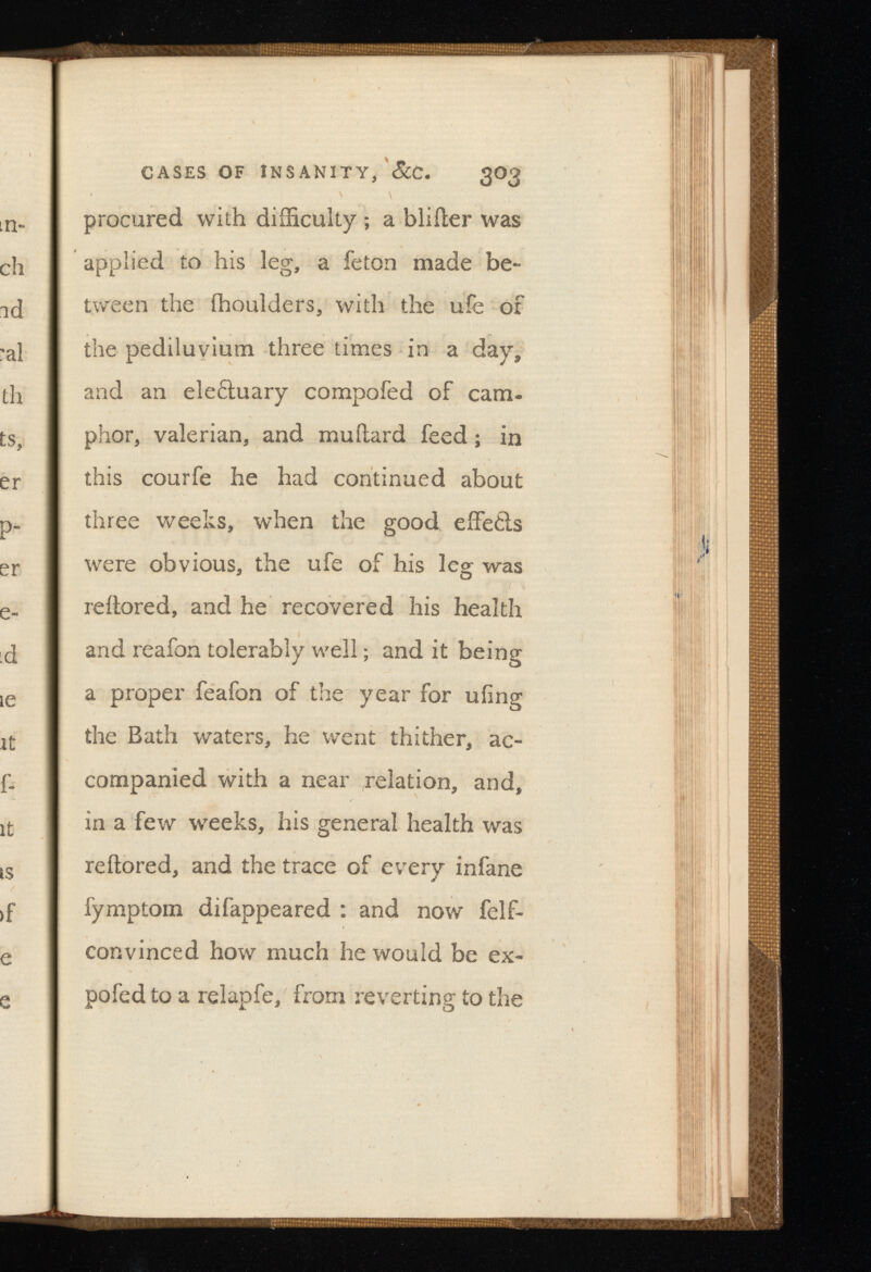 CASES OF INSANITY, SiC. 3O3 procured with difficulty ; a blifter was applied to his leg, a feton made be tween the fhoulders, with the ufe of the pediluvium three times in a day, and an ele&uary compofed of cam phor, valerian, and mu Hard feed; in this courfe he had continued about three weeks, when the good eifetls were obvious, the ufe of his leg was reftored, and he recovered his health and reafon tolerably well; and it being a proper feafon of the year for uiing the Bath waters, he went thither, ac companied with a near relation, and, in a few weeks, his general health was reftored, and the trace of every infane fymptom difappeared : and now felf- convinced how much he would be ex po fed to a relap fe, from reverting to the