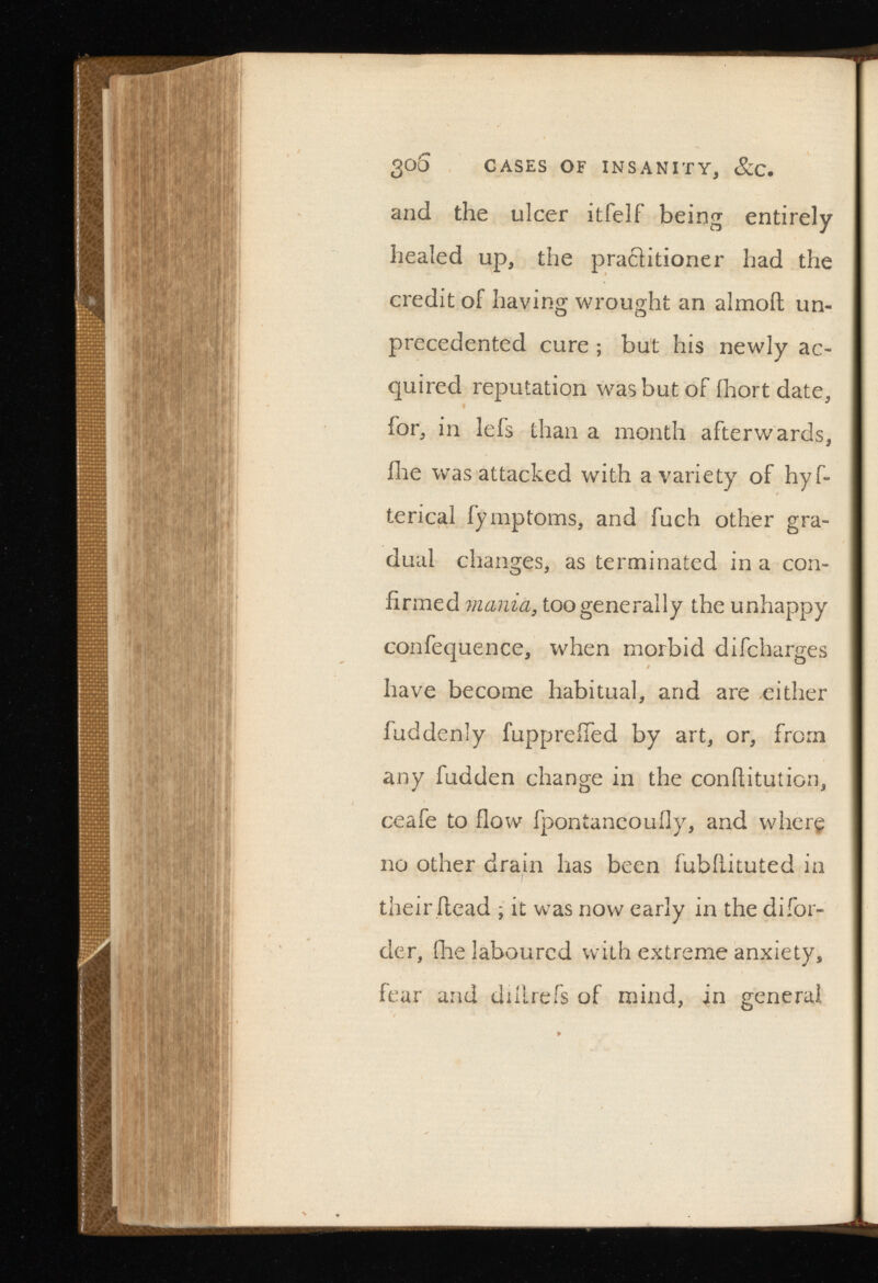 30S CASES OF INSANITY, &C. and the ulcer itfelf being entirely healed up, the practitioner had the credit of having wrought an almoit un precedented cure ; but his newly ac quired reputation was but of ihort date, for, in lefs than a month afterwards, ilie was attacked with a variety of hyf- terical fymptoms, and fuch other gra dual changes, as terminated in a con firmed mania, too generally the unhappy confequence, when morbid difcharges have become habitual, and are either fuddenly fuppreifed by art, or, from any fudden change in the conhitution, ceafe to flow fpontaneoufly, and where no other drain has been fubfiituted in their .head ; it was now early in the difor- cler, (he laboured with extreme anxiety, fear and dihrefs of mind, in general