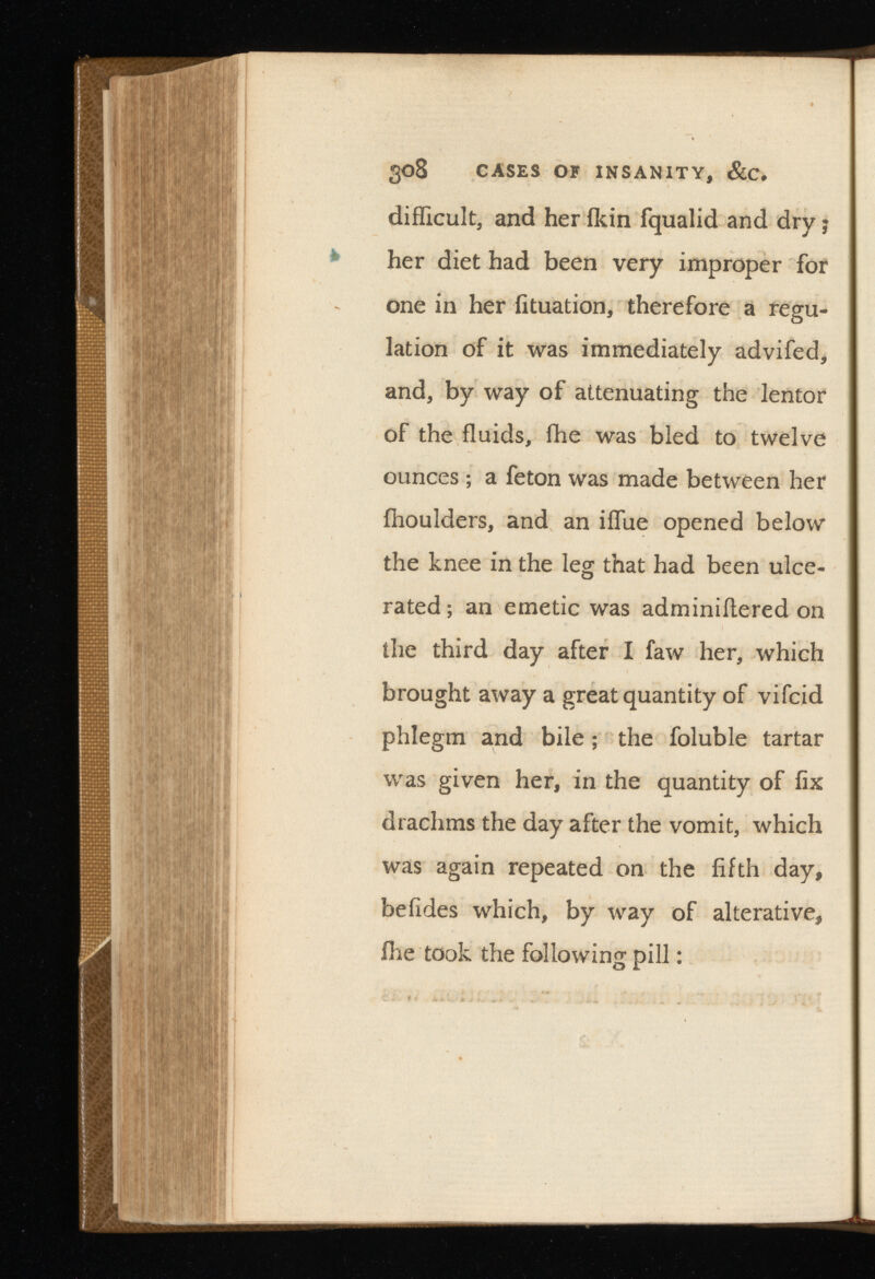 308 cases of insanity, &c. difficult, and her ikin fqualid and dry; her diet had been very improper for one in her iituation, therefore a regu lation of it was immediately advifed, and, by way of attenuating the lentor of the fluids, ihe was bled to twelve ounces ; a feton was made between her ihoulders, and an iflue opened below the knee in the leg that had been ulce rated ; an emetic was adminiftered on the third day after I faw her, which brought away a great quantity of vifcid phlegm and bile; the foluble tartar was given her, in the quantity of fix drachms the day after the vomit, which was again repeated on the fifth day, befides which, by way of alterative, flie took the following pill: