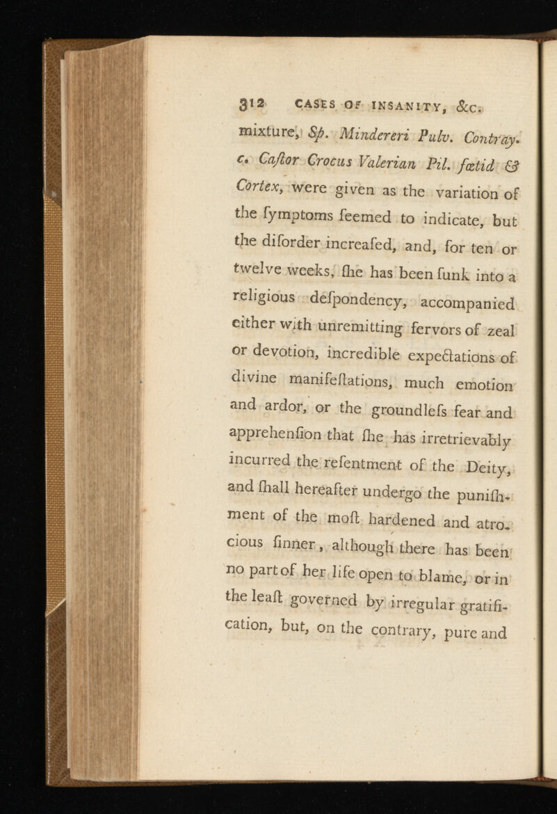 gi2 CASES OF INSANITY, C. mixture, Sp. Minder . c. Cajlor Crocus Valerian Pil. fcdid & Cortex , were given as the variation of the fymptoms feemed to indicate, but the diforder increafed, and, for ten or twelve weeks, fhe has been funk into a religious defpondency, accompanied either with unremitting fervors of zeal or devotion, incredible expe&ations of divine manifeilations, much emotion and ardor, or the groundlefs fear and appreheniion that fhe has irretrievably incurred the refentment of the Deity, and ihall hereafter undergo the punifh- ment of the moil hardened and atro. cious iinner, although there has been no part of her life open to blame, or in the lead governed by irregular gratifi cation, but, on the contrary, pure and