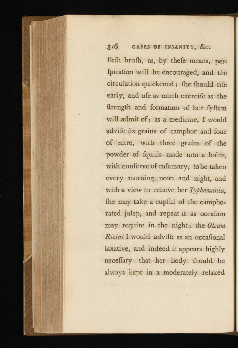 3 l 6 CASES OF INSANITY, fleih bruih, as, by thefe means, per- fpiration will be encouraged, and the circulation quickened; (he fhould rife early, and ufe as much exercife as the ilrength and formation of her fyitem will admit of; as a medicine, I would advife fix grains of camphor and four of nitre, with three grains of the powder of fquills made into a bolus, with conferveof rofemary, to be taken every morning, noon and night, and with a view to relieve her Typhomania, fhe may take a cupful of the campho rated julep, and repeat it as occafion may require in the night; the Oleum Ricini I would advife as an occafional laxative, and indeed it appears highly necefiary that her body fhould be always kept in a moderately relaxed