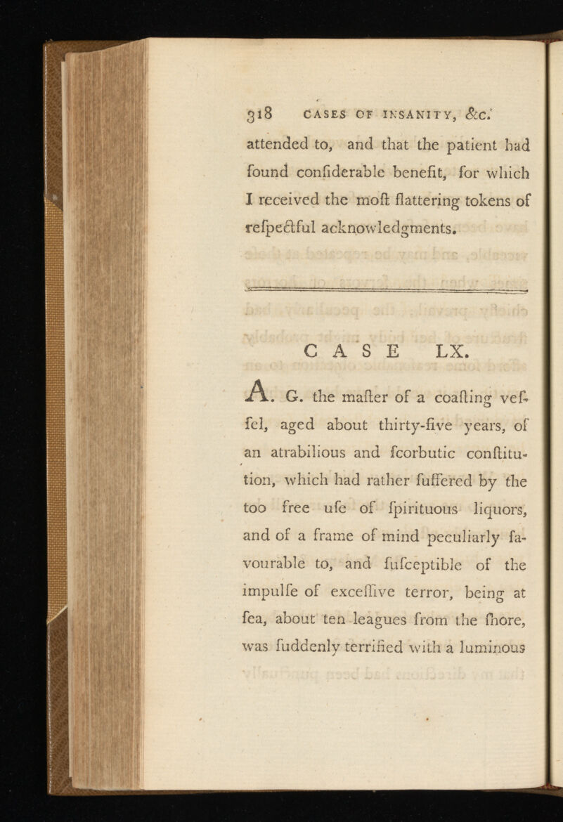 attended to, and that the patient had found coniiderable benefit, for which I received the moil flattering tokens of refpe&ful acknowledgments. CASE LX. A. G. the mailer of a coaiiing veL fel, aged about thirty-five years, of an atrabilious and fcorbutic conflitu- tion, which had rather fuifered by the too free ufe of fpirituous liquors, and of a frame of mind peculiarly fa vourable to, and fufceptible of the impulfe of exceilive terror, being at fea, about ten leagues from the fhore, was fuddenly terrified with a luminous