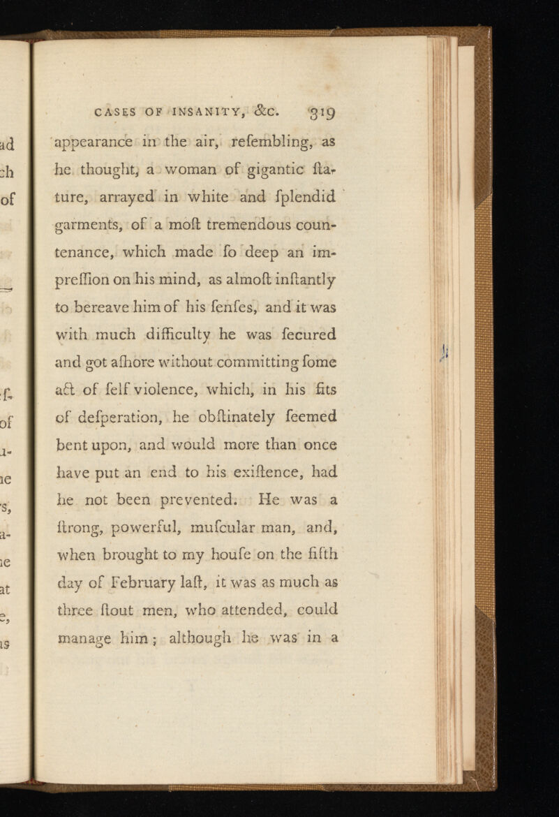 CASES OF INSANITY, gig appearance in the air, refembling, as he thought, a woman of gigantic fiar ture, arrayed in white and fplendid garments, of a moil tremendous coun tenance, which made fo deep an im- prefllon on his mind, as almoil inilantly to bereave him of his fenfes, and it was with much difficulty he was fecured and got aihore without committing fome aft of felf violence, which, in his fits of defperation, he obilinately feemed bent upon, and would more than once have put an end to his exifience, had he not been prevented. He was a ttrong, powerful, mufcular man, and, when brought to my houfe on the fifth day of February lail, it was as much as three (lout men, who attended, could manage him ; although he was in a