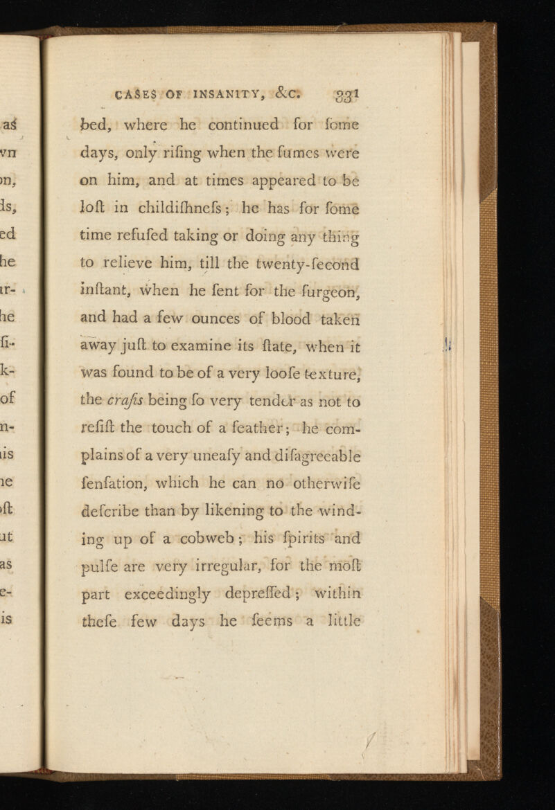CASES OF INSANITY, &C. Ogl bed, where he continued for iome days, only riling when the fumes were on him, and at times appeared to be loft in childiihnefs; he has for fome time refufed taking or doing any thing to relieve him, till the twenty-fecond inftant, when he fent for the furgeon, and had a few ounces of blood taken away juft to examine its ftate, when it was found to be of a very loofe texture, the crafts being fo very tender as not to refill the touch of a feather; he com plains of a very uneafy and difagreeable fenfation, which he can no otherwife defcribe than by likening to the wind ing up of a cobweb; his fpirits and pulfe are very irregular, for the molt part exceedingly deprelfed; within thefe few days he fee ms a little
