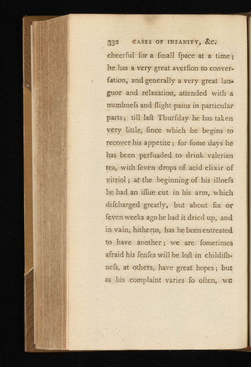 332 CASES OF INSANITY, &C. cheerful for a fmall fpace at a time * he has a very great averiion to conver- fation, and generally a very great lan* guor and relaxation, attended with a numbnefs and flight pains in particular parts; till laft Thurfday he has taken very little, fince which he begins to recover his appetite ; for fome days he has been perfuaded to drink valerian tea, with feven drops of acid elixir of vitriol; at the beginning of his illnefs he had an iffue cut in his arm, which difcharged greatly, but about fix or feven weeks ago he had it dried up, and in vain, hitherto, has he been entreated to have another; we are fome times afraid his fenfes will be loft in childiih- nefs, at others, have great hopes; but as his complaint varies fo often, we