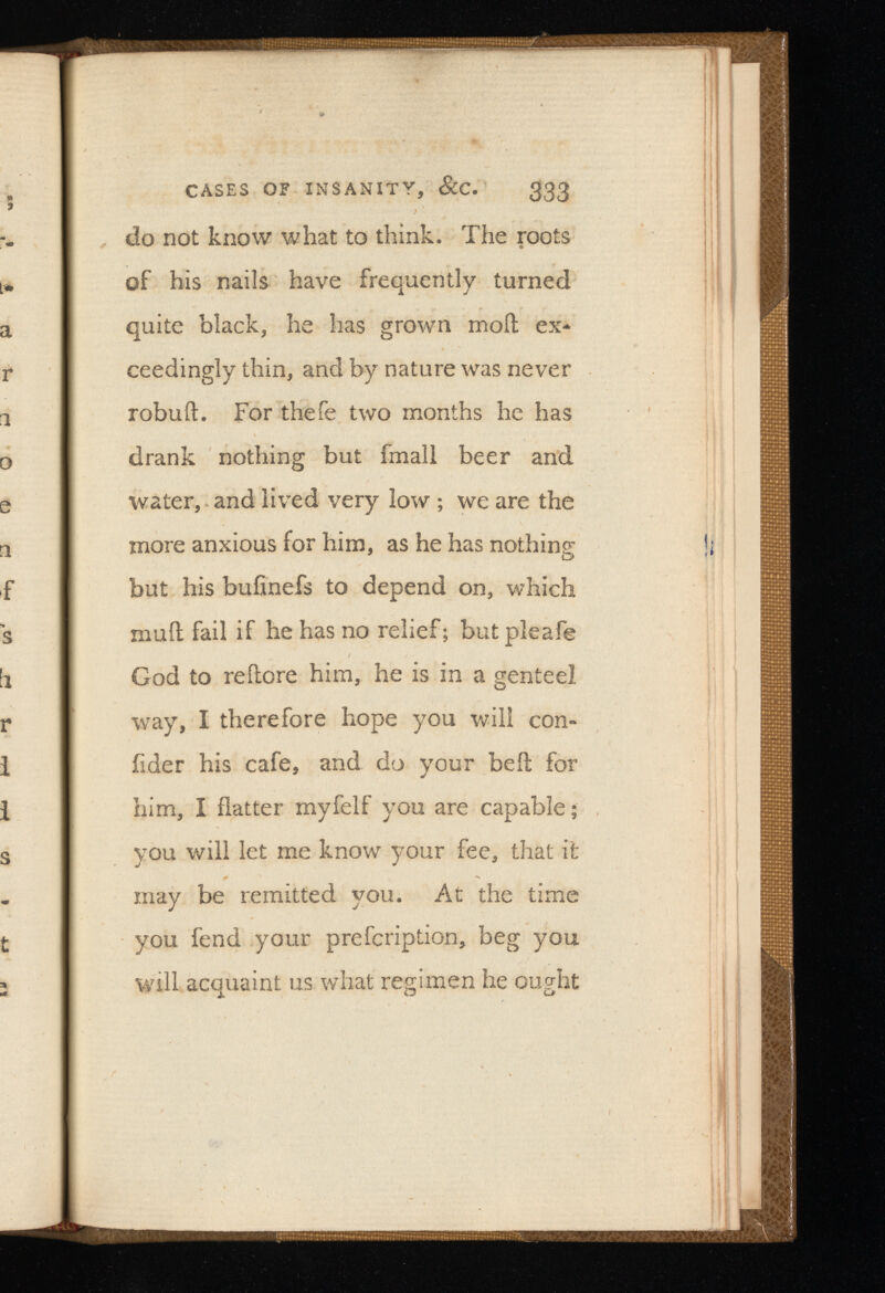 CASES OF INSANITY, &C. 333 do not know what to think. The roots of his nails have frequently turned quite black, he has grown moil ex* ceedingly thin, and by nature was never robull. For thefe two months he has drank nothing but fmall beer and water, and lived very low ; we are the more anxious for him, as he has nothing - but his buiinefs to depend on, which muil fail if he has no relief; butpleafe God to reflore him, he is in a genteel way, I therefore hope you will con fide r his cafe, and do your beit for him, I flatter myfelf you are capable; you will let me know your fee, that it may be remitted you. At the time you fend your prescription, beg you will acquaint us what regimen he ought