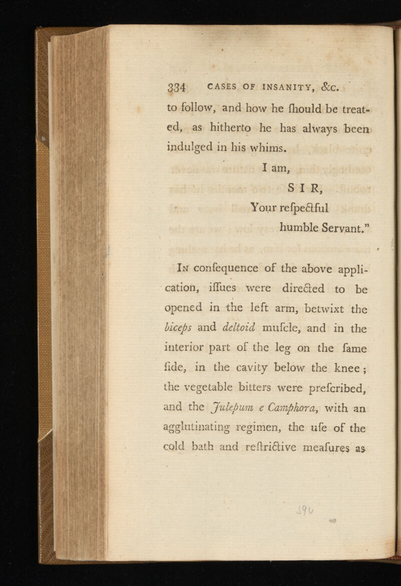334 CASES OF INSANITY, &C. to follow, and how he fhould be treat ed, as hitherto he has always been indulged in his whims. I am, S I R, Your refpe&ful humble Servant.” In confequence of the above appli cation, iifues were directed to be opened in the left arm, betwixt the biceps and deltoid mufcle, and in the interior part of the leg on the fame fide, in the cavity below the knee ; the vegetable bitters were prefcribed, and the Julep um e Camphor a, with an agglutinating regimen, the ufe of the cold bath and reitri£Hve meafures as
