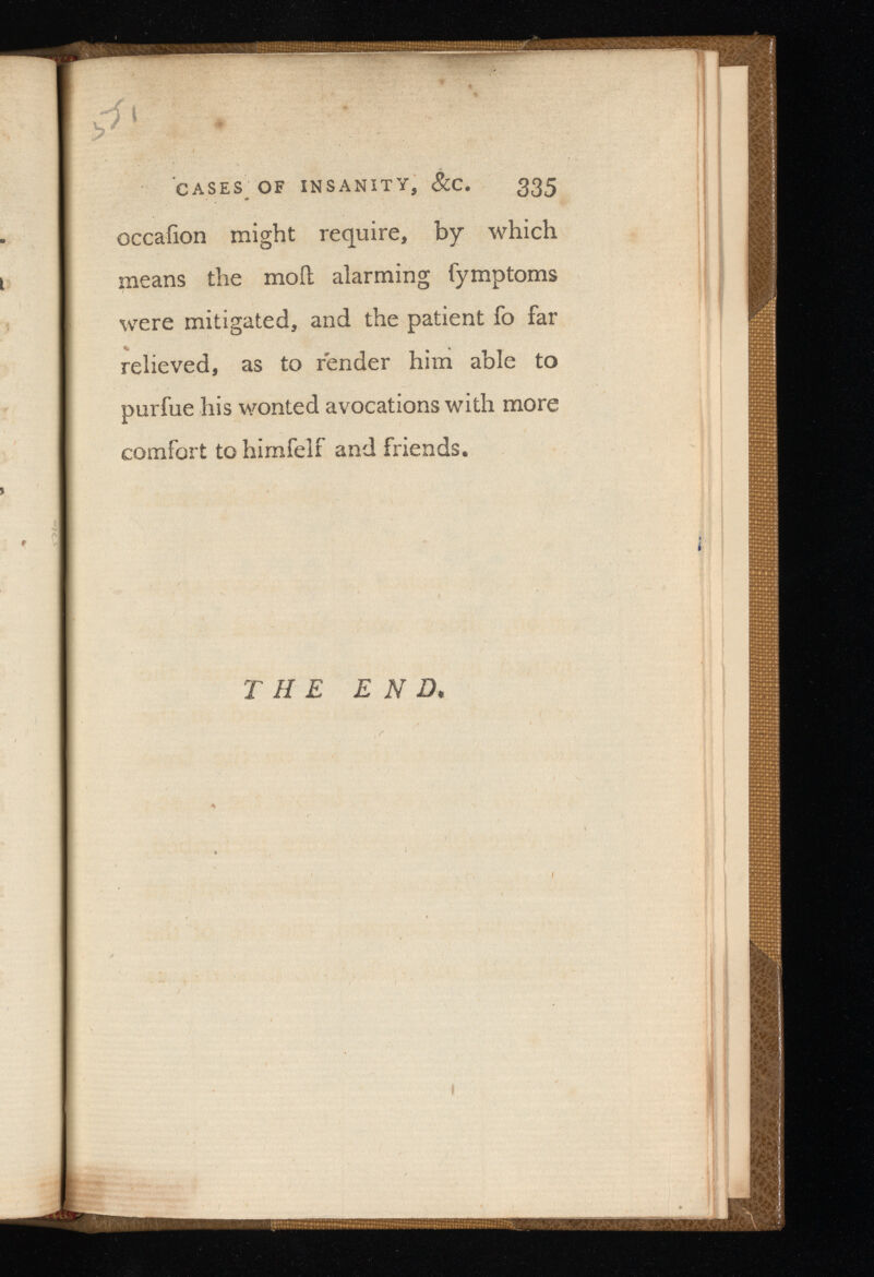 p} CASES OF INSANITY, &C. 335 occafion might require, by which means the moil alarming fymptoms were mitigated, and the patient fo far relieved, as to render him able to purfue his wonted avocations with more comfort to himfelf and friends. THE E N