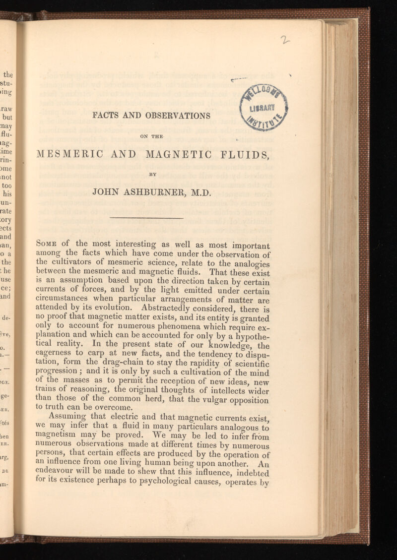 % FACTS AND OBSERVATIONS ON THE MESMERIC AND MAGNETIC FLUIDS, BY JOHN ASHBURNER, M.D. Some of the most interesting as well as most important among the facts which have come under the observation of the cultivators of mesmeric science, relate to the analogies between the mesmeric and magnetic fluids. That these exist is an assumption based upon the direction taken by certain currents of forces, and by the light emitted under certain circumstances when particular arrangements of matter are attended by its evolution. Abstractedly considered, there is no proof that magnetic matter exists, and its entity is granted only to account for numerous phenomena which require ex planation and which can be accounted for only by a hypothe tical reality. In the present state of our knowledge, the eagerness to carp at new facts, and the tendency to dispu tation, form the drag-chain to stay the rapidity of scientific progression ; and it is only by such a cultivation of the mind of the masses as to permit the reception of new ideas, new trains of reasoning, the original thoughts of intellects wider than those of the common herd, that the vulgar opposition to truth can be overcome. Assuming that electric and that magnetic currents exist, we may infer that a fluid in many particulars analogous to magnetism may be proved. We may be led to infer from numerous observations made at different times by numerous persons, that certain effects are produced by the operation of an influence from one living human being upon another. An endeavour will be made to shew that this influence, indebted for its existence perhaps to psychological causes, operates by