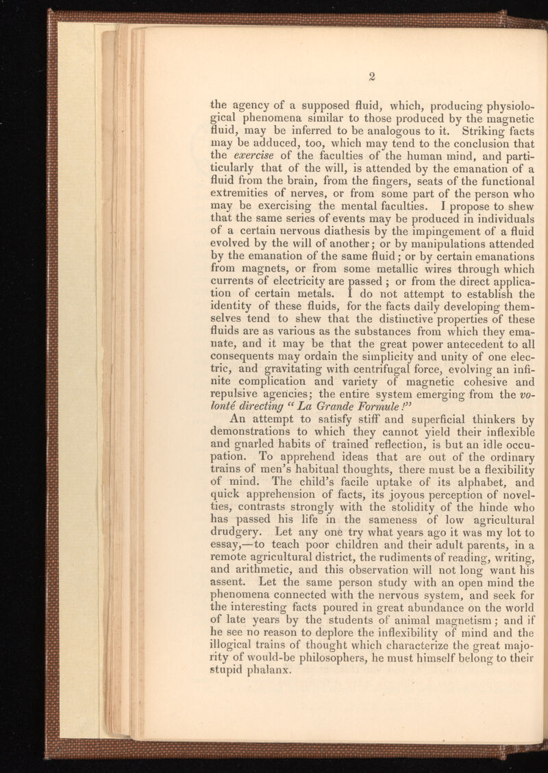 2 the agency of a supposed fluid, which, producing physiolo gical phenomena similar to those produced by the magnetic fluid, may be inferred to be analogous to it. Striking facts may be adduced, too, which may tend to the conclusion that the exercise of the faculties of the human mind, and par ticularly that of the will, is attended by the emanation of a fluid from the brain, from the fingers, seats of the functional extremities of nerves, or from some part of the person who may be exercising the mental faculties. I propose to shew that the same series of events may be produced in individuals of a certain nervous diathesis by the impingement of a fluid evolved by the will of another; or by manipulations attended by the emanation of the same fluid; or by certain emanations from magnets, or from some metallic wires through which currents of electricity are passed ; or from the direct applica tion of certain metals. I do not attempt to establish the identity of these fluids, for the facts daily developing them selves tend to shew that the distinctive properties of these fluids are as various as the substances from which they ema nate, and it may be that the great power antecedent to all consequents may ordain the simplicity and unity of one elec tric, and gravitating with centrifugal force, evolving an infi nite complication and variety of magnetic cohesive and repulsive agencies; the entire system emerging from the vo- lonte directing “ La Grande Formule!” An attempt to satisfy stiff and superficial thinkers by demonstrations to which they cannot yield their inflexible and gnarled habits of trained reflection, is but an idle occu pation. To apprehend ideas that are out of the ordinary trains of men’s habitual thoughts, there must be a flexibility of mind. The child’s facile uptake of its alphabet, and quick apprehension of facts, its joyous perception of novel ties, contrasts strongly with the stolidity of the hinde who has passed his life in the sameness of low agricultural drudgery. Let any one try what years ago it was my lot to essay,—to teach poor children and their adult parents, in a remote agricultural district, the rudiments of reading, writing, and arithmetic, and this observation will not long want his assent. Let the same person study with an open mind the phenomena connected with the nervous system, and seek for the interesting facts poured in great abundance on the world of late years by the students of animal magnetism; and if he see no reason to deplore the inflexibility of mind and the illogical trains of thought which characterize the great majo rity of would-be philosophers, he must himself belong to their stupid phalanx.