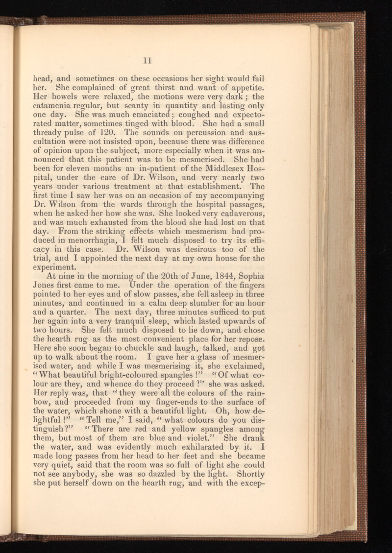 head, and sometimes on these occasions her sight would fail her. She complained of great thirst and want of appetite. Her bowels were relaxed, the motions were very dark; the catamenia regular, but scanty in quantity and lasting only one day. She was much emaciated; coughed and expecto rated matter, sometimes tinged with blood. She had a small thready pulse of 120. The sounds on percussion and aus cultation were not insisted upon, because there was difference of opinion upon the subject, more especially when it was an nounced that this patient was to be mesmerised. She had been for eleven months an in-patient of the Middlesex Hos pital, under the care of Dr. Wilson, and very nearly two years under various treatment at that establishment. The first time I saw her was on an occasion of my accompanying Dr. Wilson from the wards through the hospital passages, when he asked her how she was. She looked very cadaverous, and was much exhausted from the blood she had lost on that day. From the striking effects which mesmerism had pro duced in menorrhagia, I felt much disposed to try its effi cacy in this case. Dr. Wilson was desirous too of the trial, and I appointed the next day at my own house for the experiment. At nine in the morning of the 20th of June, 1844, Sophia Jones first came to me. Under the operation of the fingers pointed to her eyes and of slow passes, she fell asleep in three minutes, and continued in a calm deep slumber for an hour and a quarter. The next day, three minutes sufficed to put her again into a very tranquil sleep, which lasted upwards of two hours. She felt much disposed to lie down, and chose the hearth rug as the most convenient place for her repose. Here she soon began to chuckle and laugh, talked, and got up to walk about the room. I gave her a glass of mesmer ised water, and while I was mesmerising it, she exclaimed, “What beautiful bright-coloured spangles !” “Of what co lour are they, and whence do they proceed V’ she was asked. Her reply was, that “they were all the colours of the rain bow, and proceeded from my finger-ends to the surface of the water, which shone with a beautiful light. Oh, how de lightful ! ,? “Tell me,” I said, “what colours do you dis tinguish?” “There are red and yellow spangles among them, but most of them are blue and violet.” She drank the water, and was evidently much exhilarated by it. I made long passes from her head to her feet and she became very quiet, said that the room was so full of light she could not see anybody, she was so dazzled by the light. Shortly she put herself down on the hearth rug, and with the excep