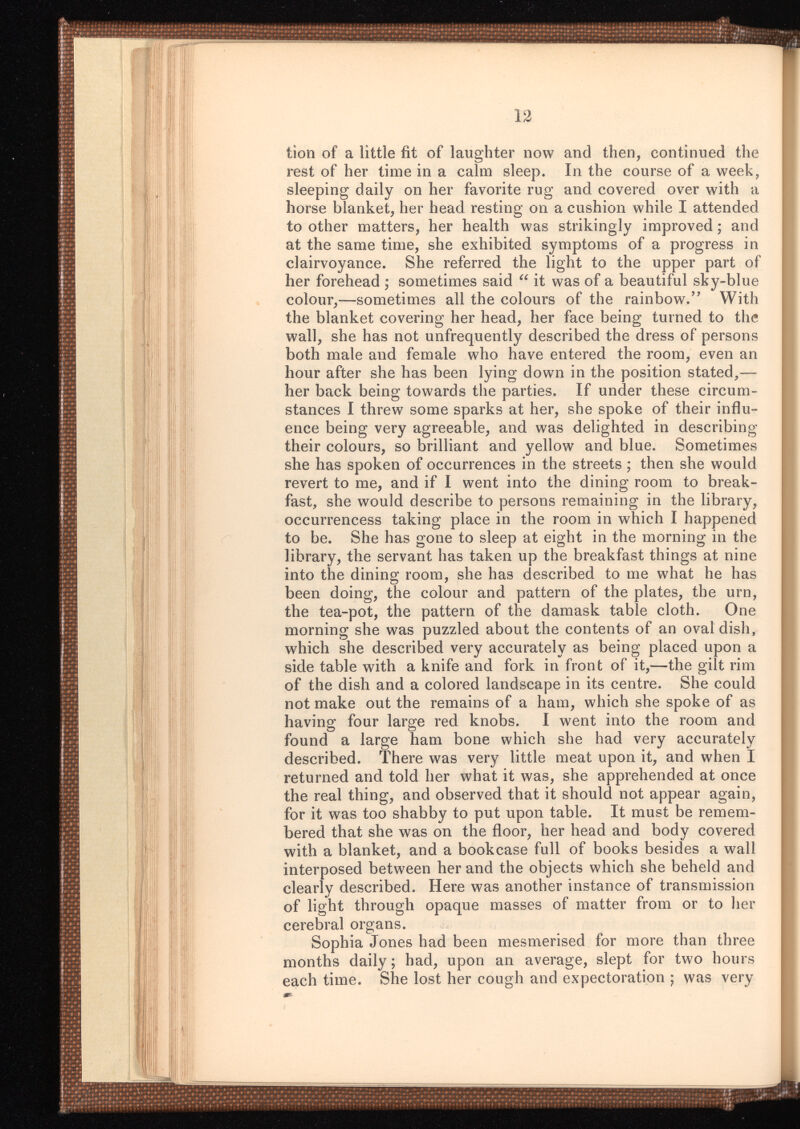 tion of a little fit of laughter now and then, continued the rest of her time in a calm sleep. In the course of a week, sleeping daily on her favorite rug and covered over with a horse blanket, her head resting on a cushion while I attended to other matters, her health was strikingly improved; and at the same time, she exhibited symptoms of a progress in clairvoyance. She referred the light to the upper part of her forehead ; sometimes said “ it was of a beautiful sky-blue colour,—sometimes all the colours of the rainbow.” With the blanket covering her head, her face being turned to the wall, she has not unfrequently described the dress of persons both male and female who have entered the room, even an hour after she has been lying down in the position stated,— her back being towards the parties. If under these circum stances I threw some sparks at her, she spoke of their influ ence being very agreeable, and was delighted in describing their colours, so brilliant and yellow and blue. Sometimes she has spoken of occurrences in the streets; then she would revert to me, and if I went into the dining room to break fast, she would describe to persons remaining in the library, occurrencess taking place in the room in which I happened to be. She has gone to sleep at eight in the morning in the library, the servant has taken up the breakfast things at nine into the dining room, she has described to me what he has been doing, the colour and pattern of the plates, the urn, the tea-pot, the pattern of the damask table cloth. One morning she was puzzled about the contents of an oval dish, which she described very accurately as being placed upon a side table with a knife and fork in front of it,—the gilt rim of the dish and a colored landscape in its centre. She could not make out the remains of a ham, which she spoke of as having four large red knobs. I went into the room and found a large ham bone which she had very accurately described. There was very little meat upon it, and when I returned and told her what it was, she apprehended at once the real thing, and observed that it should not appear again, for it was too shabby to put upon table. It must be remem bered that she was on the floor, her head and body covered with a blanket, and a bookcase full of books besides a wall interposed between her and the objects which she beheld and clearly described. Here was another instance of transmission of light through opaque masses of matter from or to her cerebral organs. Sophia Jones had been mesmerised for more than three months daily; had, upon an average, slept for two hours each time. She lost her cough and expectoration ; was very