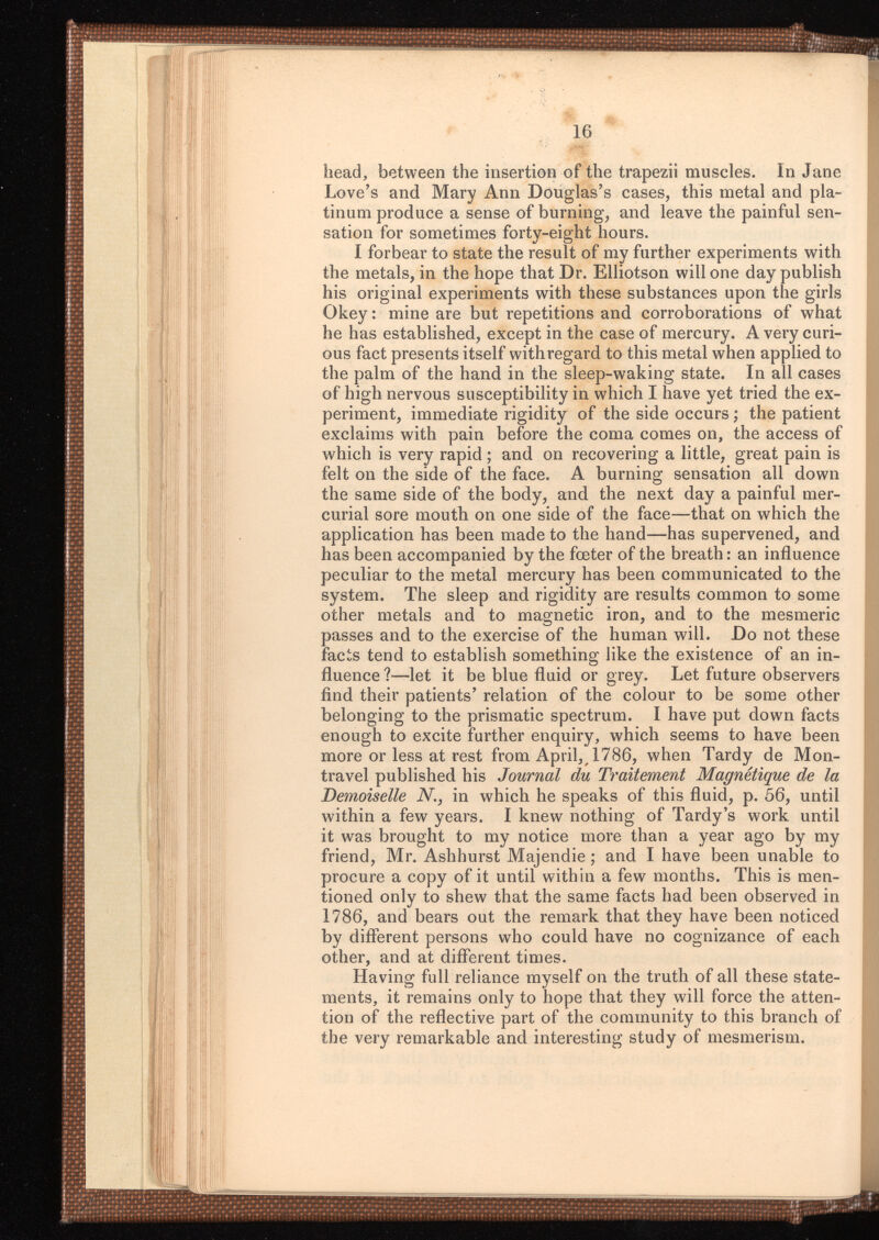 head, between the insertion of the trapezii muscles. In Jane Love’s and Mary Ann Douglas’s cases, this metal and pla tinum produce a sense of burning, and leave the painful sen sation for sometimes forty-eight hours. I forbear to state the result of my further experiments with the metals, in the hope that Dr. Elliotson will one day publish his original experiments with these substances upon the girls Okey : mine are but repetitions and corroborations of what he has established, except in the case of mercury. A very curi ous fact presents itself with regard to this metal when applied to the palm of the hand in the sleep-waking state. In all cases of high nervous susceptibility in which I have yet tried the ex periment, immediate rigidity of the side occurs ; the patient exclaims with pain before the coma comes on, the access of which is very rapid ; and on recovering a little, great pain is felt on the side of the face. A burning sensation all down the same side of the body, and the next day a painful mer curial sore mouth on one side of the face—that on which the application has been made to the hand—has supervened, and has been accompanied by the fœter of the breath : an influence peculiar to the metal mercury has been communicated to the system. The sleep and rigidity are results common to some other metals and to magnetic iron, and to the mesmeric passes and to the exercise of the human will. Do not these facts tend to establish something like the existence of an in fluence?—let it be blue fluid or grey. Let future observers find their patients’ relation of the colour to be some other belonging to the prismatic spectrum. I have put down facts enough to excite further enquiry, which seems to have been more or less at rest from April,, 1786, when Tardy de Mon travel published his Journal die Traitement Magnétique de la Demoiselle N in which he speaks of this fluid, p. 56, until within a few years. I knew nothing of Tardy’s work until it was brought to my notice more than a year ago by my friend, Mr. Ashhurst Majendie ; and I have been unable to procure a copy of it until within a few months. This is men tioned only to shew that the same facts had been observed in 1786, and bears out the remark that they have been noticed by different persons who could have no cognizance of each other, and at different times. Having full reliance myself on the truth of all these state ments, it remains only to hope that they will force the atten tion of the reflective part of the community to this branch of the very remarkable and interesting study of mesmerism.