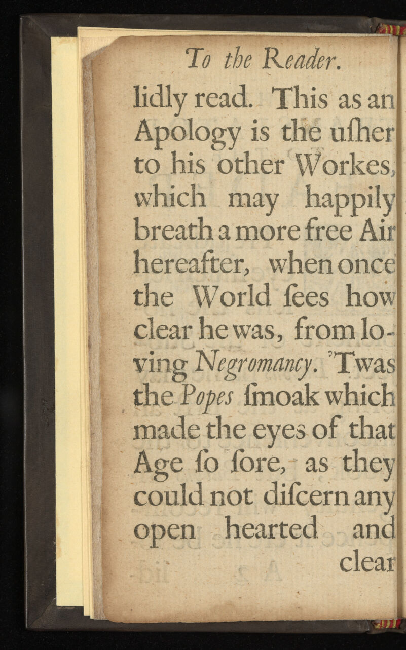 lidly read. This as an Apology is the ufher to his other Workes, which may happily breath a more free Air hereafter, when once the World fees how clear he was, from lo ving Negromancy. Twas the Popes imoak which made the eyes of that Age fo fore, as they could not difcernany open hearted and clear