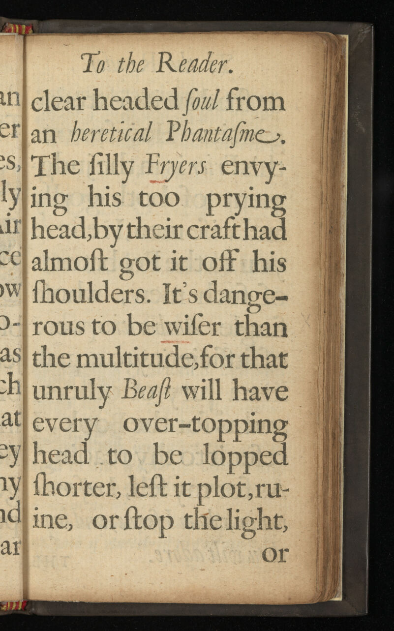 m ar ZG ai To the Reader. clear headed foul from an heretical V bant afinca. The filly Fryers envy ing his too prying head,by their craft had almoffc got it off his lhoulders. It’s dange rous to be wifer than the multitude,for that unruly Be aft will have every over-topping head to be lopped ihorter, left it plot,ru- ftop thelight, me, or 11 or