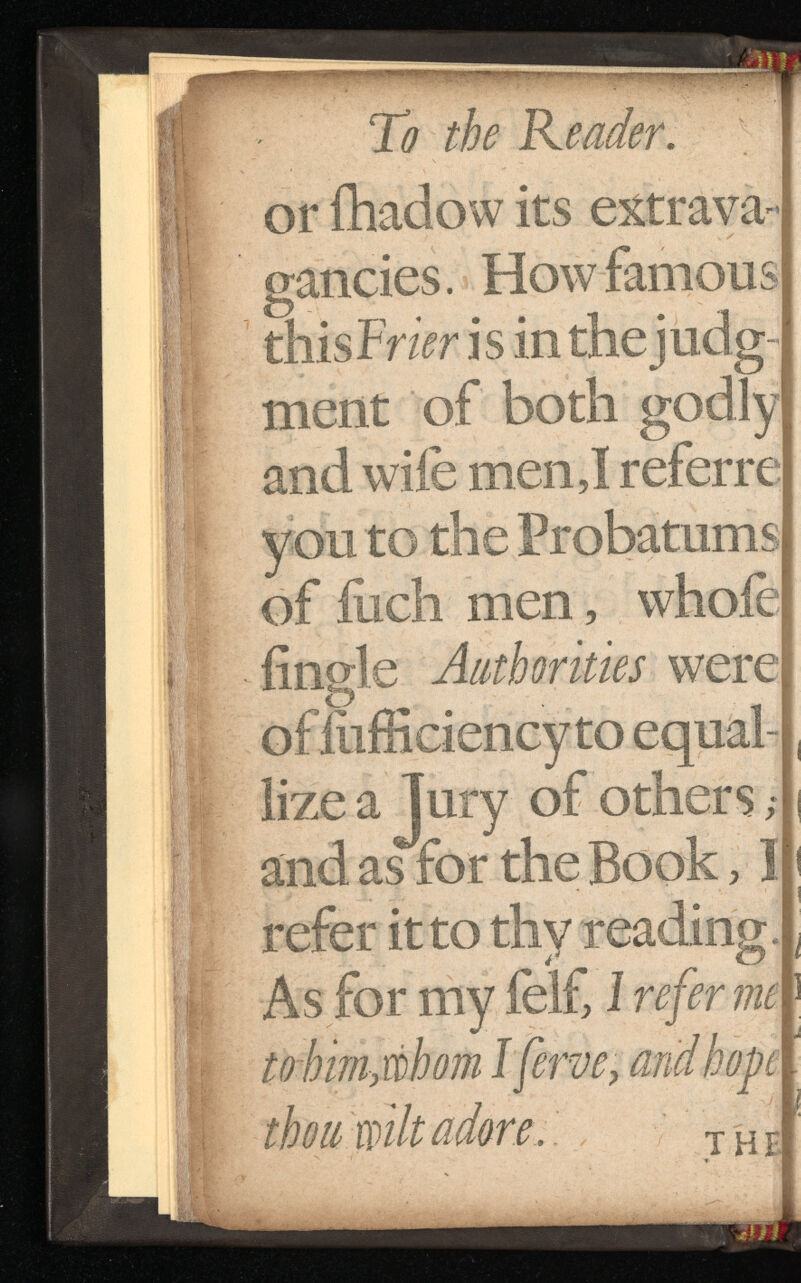 To the Reader. or fhadow its extrava gancies. How famous this Frier is in thejudg- ment of both godly and wile men,I referre you to the Probatums of fetch men, whofe iingle Authorities were of feifficiency to equal- lize a Jury of others ,• and as for the Book, 1 refer it to thy reading. As for my felf, 1 refer me to him, whom I ferve, and hope thou milt adore. .