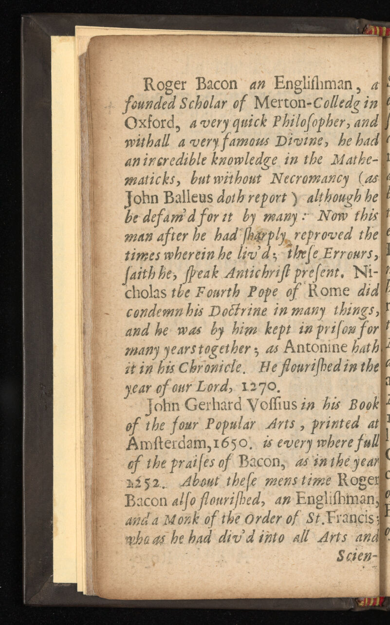 founded Scholar of Merton Oxford, a very quick and withall a very, famous he had mafic ks, hut without Necromancy (as cholas the Fourth of Rome did condemn his DoBrine in many and he was by him kef t many years together $ Antoni ne hath it in his Chronicle . Beflourifhedin the year of our Lord, 1270. John Gerhard Voffius in his Book of the four Popular Arts , printed at Amfterdam,i65o. is every where full