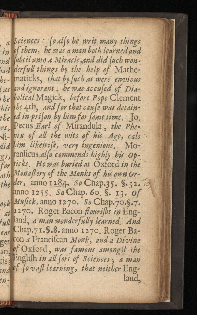 a Sciences •* fo alfo he wit things • m \fthem, he was a mm both learned and nd \ubtilunto a Miracle,4nd did juch won ¿ad ierfutlthings by the he If of Mathe- maticks, that by fuch as wer envious {as: mdignorant , he was a ¡he helical Magick, befo Clement his the 4th, and for that caufe was - ffo td in prison by him for feme . Jo. , rs> Pecus Earl of Mirandula , The sji- nix of ad the wits of his Age, cals didw^ m likewife,very ingenious. Mo- anlicus alfocommends highly his - icks. He was buried at Oxford the Monafiery of the Monks of his own Or der, anno 128 4, So Chap.35. §*32 anno 1255. So Chap. 6 §. 13. of r tck, anno 1270. So Chap.yo.g.y. 1270. Roger Bacon flourijht in Eng- and, a man wonderfully learned. And -hap.7i.§.8.anno 1270. Roger Ba- :on a Francifcan Monk, and a Divine 3 n ?/Oxford, was famous amongif the cis- - n g Wei in all fort of $ a man wd f Jo vajl learning,that Eng- land,*
