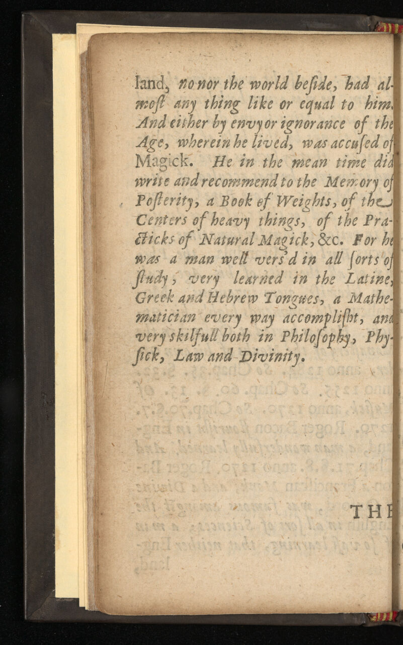 land, no nor the world had moft any thing like or equal to . And either by envy or ignorance of Aggy wherein he liv Maglck. He in the mean time did write and recommend to the Memory oj Poferity 7 a Book of Weights, Centers o f heavy things, of the Bicks of Natural Magick, S For hi was a man welt vers’d all forts oj jhidy , very learned in the Creek and Hebrew Tongues, a Mathe matician every way ac com flight, ani very skilful! both in Phi l of of by, - ficky Law and Divinity.
