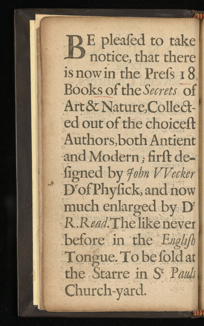 B E pleaied to take notice, that there is now in the Prefs 18 Books of the Secrets of Art & Nature,Colled- ed out of the choiceft Authors,both Antient and Modern ,• firft de- iigned by John VVecker D r ofPhyfick, and now much enlarged by D' R.R^.The like never before in the Engltjh Tongue. To be ibid at the Starre in S c Fault Churchward.