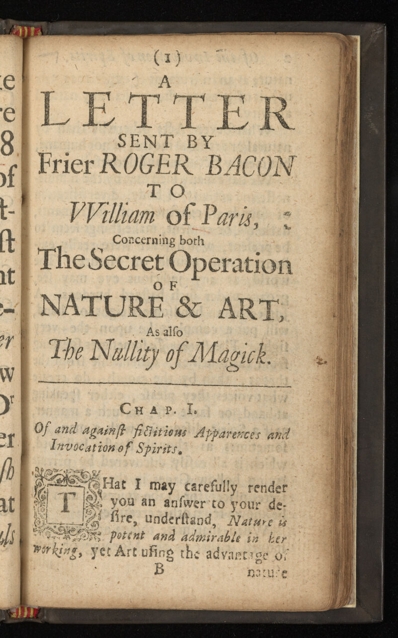 ;e •e 8 )f t- ft it ?r w У ;r ß it ф (i) ' ' А L ~'j|”“T /^r«j ¡Mp 4 Xs X X X/ SENT BY Frier ROGER BACON William of Baris. Concerning both The Secret Operarii NATURE & . As alfo 0) Cha p. Ï. Of and again fi fi ¿Ut ism Apparences and Invocation of Spirits, I may carefully render Jp щ you an anfwer to your de« , Щ iîre, underftand, Nature is potent and admirable in her working, yet Art ufing the advantage of В nature