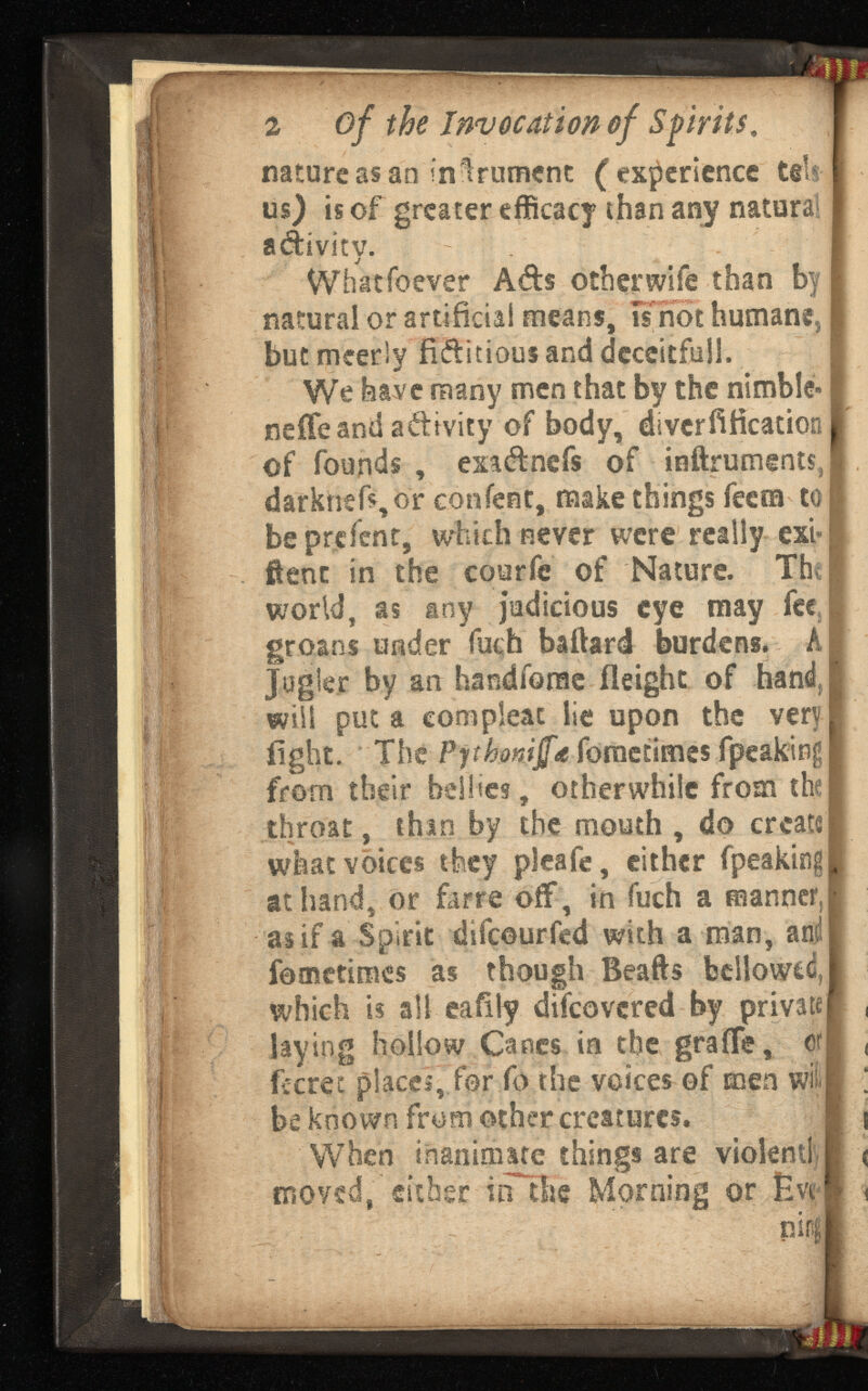 :ye 2 of the Invocation of . nature as an in Irument ( experience tels us) is of greater efficacy than any natural adivity. What fo ever Ads other wife than by natural or artificial means, is not humane, but mcerly fiditious and deceitful!. We have many men that by the nimble- neffeand adivity of body, diverfification of founds , exadnefs of inftruments, darknsft,or content, make things feem to) beprefent, which never were really ext« ftenc in the courfe of Nature. The world, as any judicious eye may fee groans under fuch baftard burdens. A Jugie.r by an handfome ileighc of hand f | will put a com pleat lie upon the very fight. The Pythomjfa foraetimes fpeakingj from their bellies, otherwhile from the throat, thin by the mouth , do create what voices they pleafe, either fpeaking | at hand, or farre off, in fuch a manner, as if a Spirit difeourfed with a man, and | femetimes as though Beafts bellowed, which is all eaflly difeovered by private! laying hollow Canes in the grafTe, or| fierce places, for fo the voices of men wl| be known from other creatures, When inanimate things are violent! moved, either in the Morning or Eve piiifl