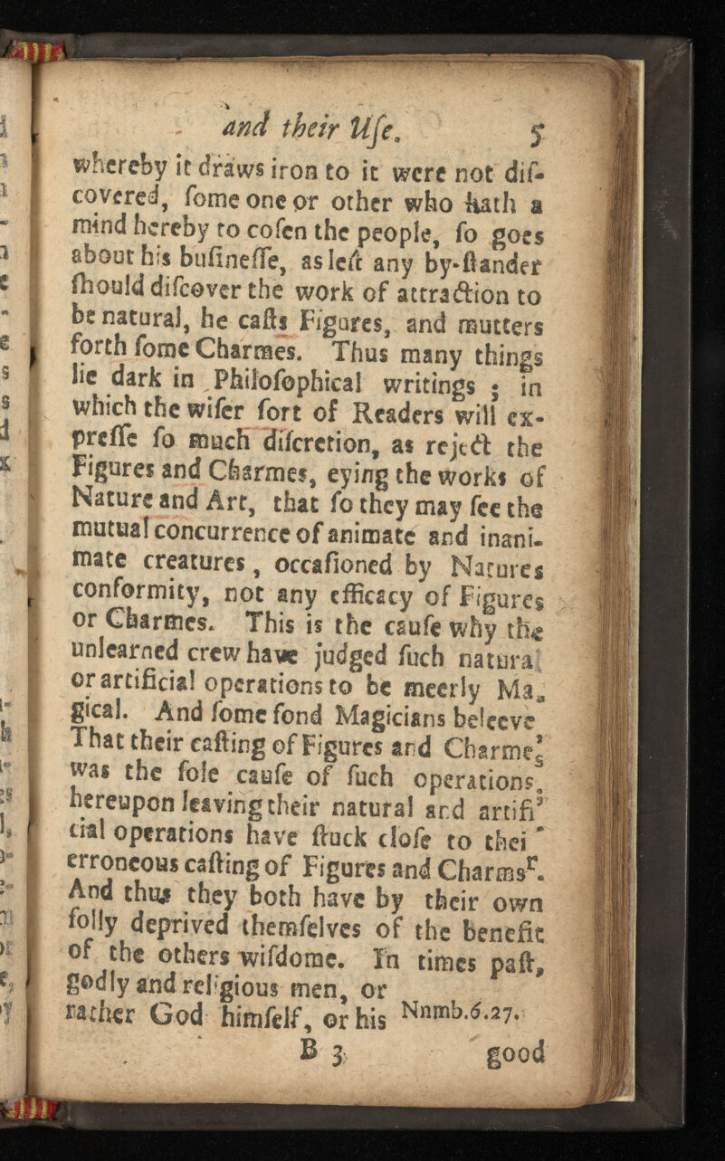 El v and their life, $ whereby it draws iron to it were not dis covered, fome one pr other who Hath a mind hereby to cofcn the people, fo goes about his buiinefTe, asleil: any by*ftander fhould difeover the work of attra&ion to be natural, he calls Figures, and mutters forth fome Charmes. Thus many things lie dark in Philofophical writings 5 in which the wifer fort of Readers will ex- preife fo much diferetion, as rejed the Figures and Charmes, eying the works of Nature and Art, that fo they may fee the mutual concurrence of animate and inani mate creatures, occafioned by Natures conformity, not any efficacy of Figures or Charmes. This is the esufe why the unlearned crew have Judged iiich natural or artificial operations to be meerly Ma B gical. And fome fond Magicians bdeeve That their calling of Figures and Charmed was the foie caufe of fuch operations, hereupon leaving their natural sr.d artifi* dal operations have ftuck dofe to thei * erroneous calling of Figures and Charms r . And thus they both have by their own folly deprived themfelves of the benefit of the others wifdonae. In times pall, godly and rel'gious men, or > rather God himfelf, or his 111 1 11 > ■ B 3 lood