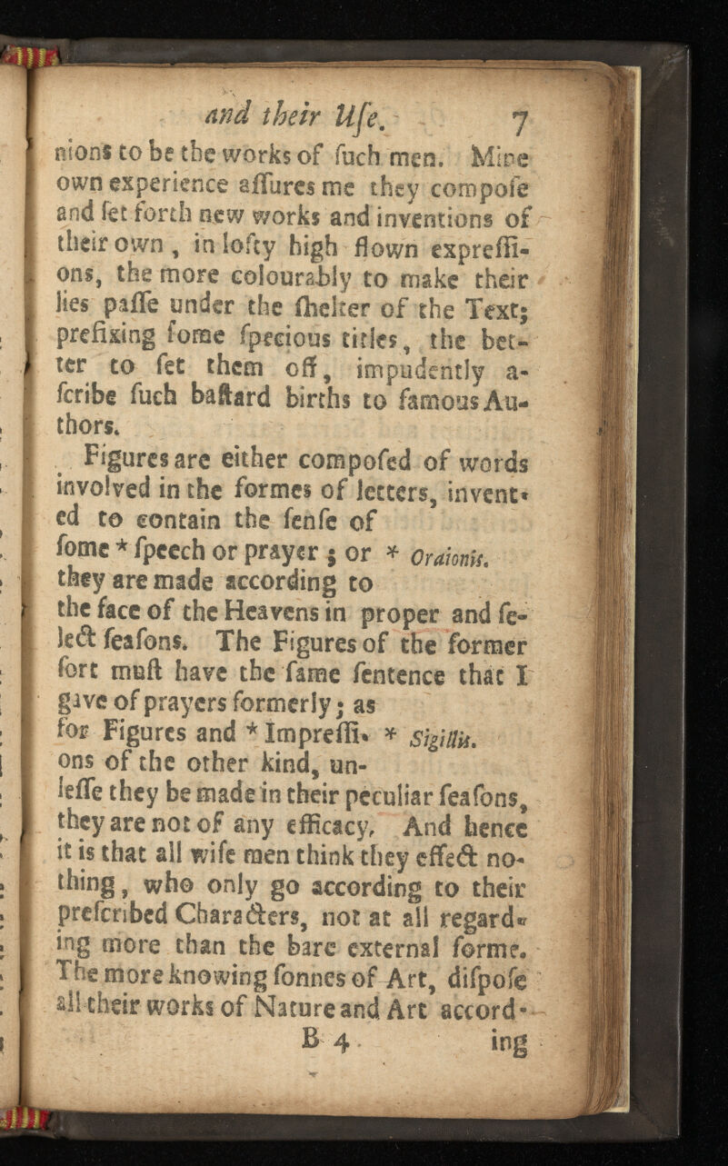 and their . - 7 nlons to be the works of fuch men. Mice own experience a fibres me they compote: and fet forth new works and inventions of their own, in lofty high flown exprefli- ons, the more colourably to make their lies paife under the fheker of the Text; prefixing forae fpecious titles, the bet ter to fet them off, impudently a- feribe fuch baftard births to famous Au thors, Figures are either compofed of words involved in the formes of letters, invent* ed to contain the fenfe of fome * fpcech or prayer 5 or * they are made according to the face of the Heavens in proper and fe ted feafons* The Figures of the former fort muft have the fame fentence that T gave of prayers formerly • as for Figures and *Imprefii* ons of the other kind, un- teife they be made in their peculiar feafons, they are not of any efficacy, And hence it is that all wife men think they effed no thing , who only go according to their prefersbed Charaders, not at all regard« ing more than the bare external forme. The more knowing fonnes of Art, difpofe all their works of Nature and Art accord- B 4 ing