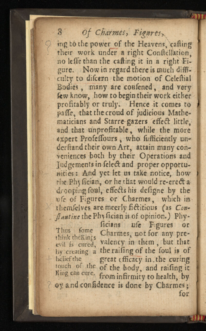 3 of CharmeSy JPigmrtSy ingtothe power of the Heavens, calling their work under a right ConftcSlajtiQn, no leiie than the calling it in a right‘¿i- I gore. Now in regard there is much difll- ! cutty to difeern the motion of Celcffial Bodies, many are eoefened, and very kw know, how to begin their work either profitably or truly. Hence it comes to paiTe, that the croud of judicious Mathe maticians and Starrc- gazers effed little, and that unprofitable , while the more ekpert ProfefTours, who fufficicntly on«» derftand their own Art, attain many con veniences both by their Operations and Judgements in fded and proper opportu nities: And yet let us take notice, how the Phy flcian, or he that would re-ereda drooping foal, effeds his defigne by the ufc of Figures or Charmes, which in themfelves are meerly Editions (as Cc»- flmtine the Phi fician is of opinion.) Phy- ficiins ufe Figures or SthcK^s ci ; armes - Do . tfor a «y p«- evil is cured, valency in them , but that by creating a the railing of the foul is of belief the great efficacy in. the curing touch or the of the body, and railing it «mg can cure. from ¡ nfirmky , 0 htaIch) by oy and confidence is done by Charmes; h f©r