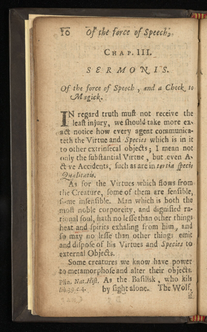 ?0 ~of the force of Speechl Cw A p. III. S Si K M o IS. Qf the force of Speech ^ a Cheeky to xJWagtck? I N regard truth muft not receive the j lea'ft injury, weihouldtake more exv ad notice how every agent commiinica- tetfo the Virtueand Species which is in it to other extrinfecal objeds; I mean not only the fufeftantial Virtue, but .even A* d vc Accidents, fueh as are in tertia Jpecie *As for the Virtues which flows from the Creature, feme of them are fenfible, iUrfle infenfible, Man which is both the inoft noble corporeity, and dignified ra tio nal foul, hath no Seile than other things heat and fpirits exhaling from him, sod fo may no lefle than other things emit and difpofe of his Virtues and Species to external Some creatures we know have power id-metamorphoieand alter their objeds. Pl[ a# lUtJtif As the Baiilfsk , who kill !%$$:£.■ 4 *.. by fight alone,,' The Wolf, l