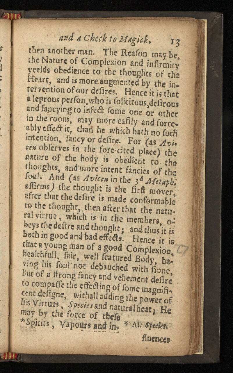 and a Check to M*giek, 13 then another man. The Rcafon maybe, the Nature of Complexion and infirmity yeelds obedience to the thoughts of the Heart, and is more augmented by the in tervention of ©ur defires. Hence it is that a leprous perfon,who is foiicitous,dcfirous and fancying to infed feme one or other in the room, may moreeafily and force* ablycffcdit, than he which hath no fuch intention, fancy or defirje. For (as cen obferves in the fore-cited place) the nature of the body is obedient to the thoughts, and more intent fancies of the foul. And (as Avicen in the 3 d affirms) the thought is the firfl mover, after that the deiire is made conformable to the thought, then after that the natu ral virtue, which is in the members, c- beys the defire and thought; and thus it is both in good and bad effeds. Hence it is that a young man of a good Complexion, healthful], fair, well featured Body, ha^ ving his foul not debauched with finne, but of a ftrong fancy and vehement defire to compaife the effeding of fome magnifi cent deiigne, withall adding the power of his Virtues, Species and natural heat; He may by the force of theft' * Spirits , Vapours and in- * AI * flucnces
