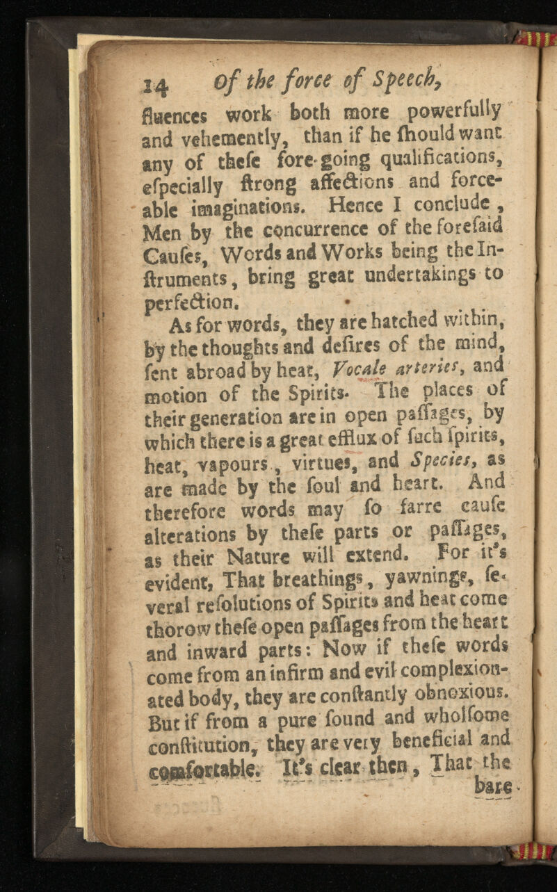 14 of the force of Speech, flacnccs work both more powerfully and vehemently, than if he fhould want any of tfecfc fore-going qualifications, efpecially ftrong aSe&ions and force- able imaginations. Hence I conclude , Men by the concurrence of the forefaid Caufes, Words and Works feeing theln- ftruments, bring great undertakings to perfe&ion. As for words, they are hatched within, by the thoughts and defires of the mind, fcnt abroad by heat, VqcaU arierief, and motion of the Spirits- The places of their generation are in open paffages, by which there is a great efflux of foch fpirics, heat, vapours, virtues, and Species, as are made by the foul and heart. And therefore words may fo farre caufe alterations by thefe parts or pafFages, as their Nature will extend. For it's evident, That breathings, yawning?, Te sted body, they are conftantly obnoxious. But if from a pure found and wholfome conftitution, they are very beneficial and comfortable. It?$clear them, That the bare *