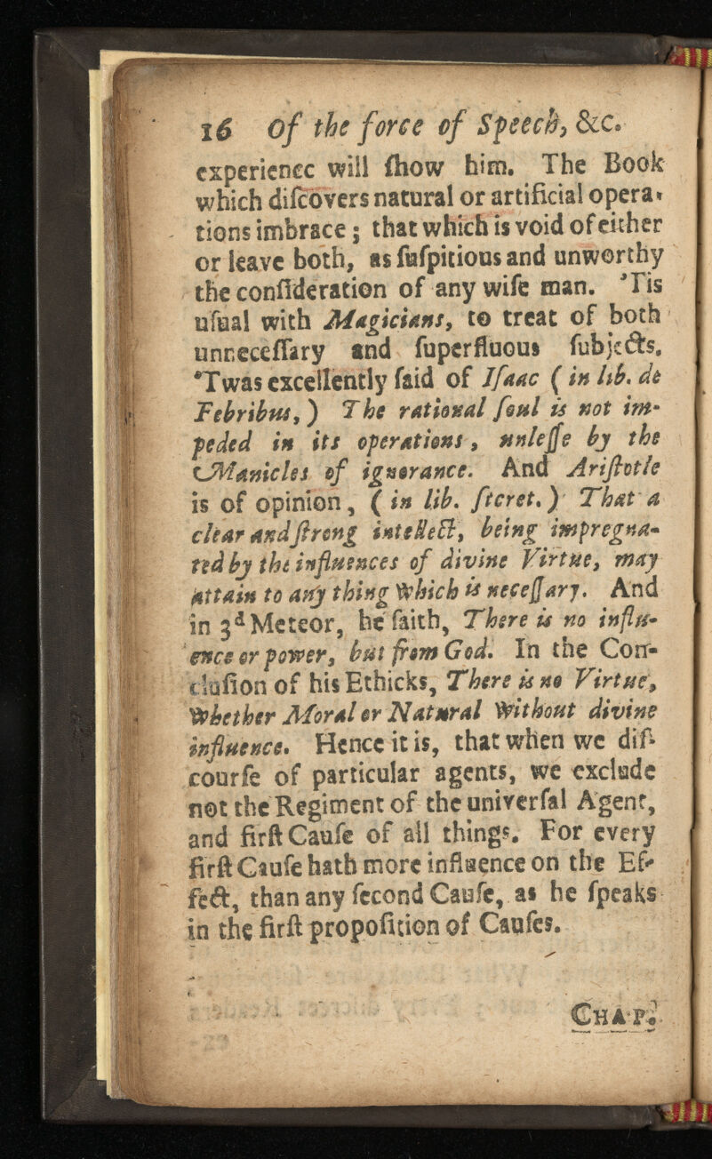 I 6 of the force of Speech, &c* experience will fhow him. The Book which diicovers natural or artificial opera» tions imbrace; that which is void of either or leave both, as Mpitious and unworthy the confederation of any wife man. Tis ufuai with Magicians, t© treat of both unreceiTary and fuperfiuoui fubjeds. *Twas excellently faid of ( in lib. Tebribtu ,) The ratio foul is not * pededin its operationsnnlejjs bj the tJMamcUi of ignorance. And Arifiotle is of opinion, (in lib. ftcret.) That a clear and ft r enginteHeft, being ted bj the influences of divine Virtue, may attain to any thing Which is And in 3 a Meteor, he faith, There is no influ ence or power, but from God. in the Con- ciafion of his Ethicks, There is no Virtue, Whether Moral or Natural Without divine influence . Hence it is, that when wc dif- courfe of particular agents, we exclude not the Regiment of the univerfal Agent, and fir ft Caufe of all things. For every firft Caufe hath more influence on the Ef- fed, than any fecond Caufe, as he fpeaks in the firft propofition of Caufcs.