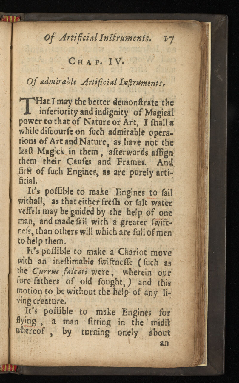 of Artificial Instr 17 Chap. IV. Of admirable Artificial Instruments. T Hat I may the better demonftrate the inferiority and indignity of Magical power to that of Nature or Art, I (ball a while difeourfe on fuch admirable opera tions of Art and Nature, as have not the leaft Magick in them, afterwards ailgn them their Caufts and Frames. And firft of fuch Engines, as are purely arti ficial. It's poiiiWe to make Engines to fail withall, as that cither freih or fait water vcffcls may be guided by the help of one man, and made fail with a greater fwlfc- nefs, than others will which are full of men to help them. It's poilible to mike a Chariot move with an incftimaW« fwiftnefTc (fuch as the Currm falcati were , wherein our fore fathers of eld fought,) and this motion to be without the help of any li ving creature. It's poffible to make Engines for flying , a man fitting in the rnidfi: whereof , by turning onely ábout an