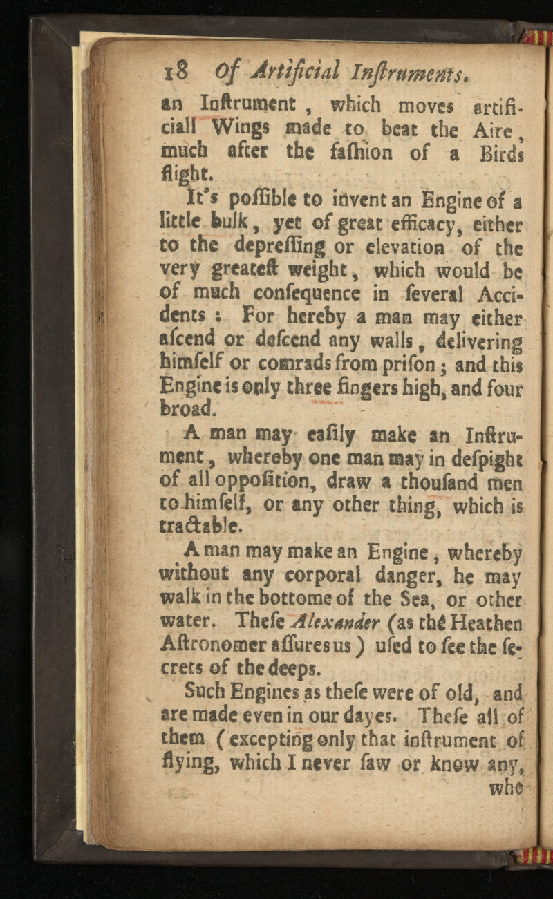 18 of Artificial . an Inftrument , which moves artifi cial! Wings made to beat the Aire, much after the falhion of a Birds flight. It's poifible to invent an Engine of a little bulk, yet of great efficacy, either to the dcpreffing or elevation of the very greatcft weight, which would be of much confequence in feveral Acci dents : For hereby a man may either afeend or deicend any walls, delivering himfclf or comrads from prifon ; and this Engine is only three fingers high, and four broad. A man may eafily make an Infini ment , whereby one man may in defpight of all oppofition, draw a thoufand men toJiimfelf, or any other thing, which is tradable. A man may make an Engine, whereby without any corporal danger, he may walk in the bottome of the Sea, or other water. Thefe Alexander (as thé Heathen Aftronomcr a Bures us ) ufed to fee the fe rrets of the deeps. Such Engines as thefe were of old, and arc made even in our dayes. Thefe all of them ( excepting only that infiniment of flying, which I never faw or know any, who