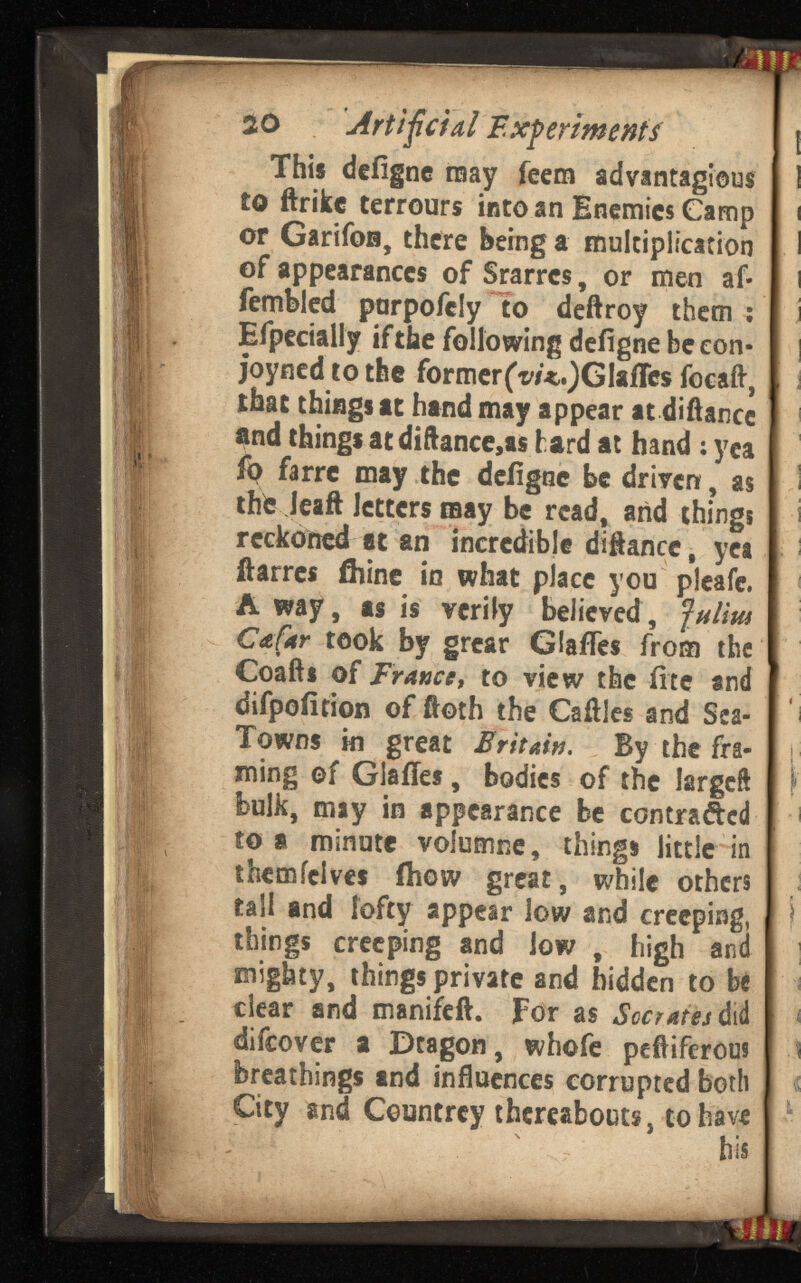 so Artificial Experi / | This deiigne may feem advantages 1 to ftrikc terrours into an Enemies Camp t or GarifoB, there being a multiplication I of appearances of Srarrcs, or men af- i fembled parpofefy to deftroy them : i Efpecially if the following deiigne be eon- I j joyned to the formerfv/^GlaiTcs focaft, , i that things at hand may appear at difiance i i and things at difiance,as bard at hand : yea fp farre may the deiigne be driven, as I thfc Jeaft letters may be read, and things i reckoned at an incredible difiance, yet i fiarres fliine in what place you plcafe. Away, as is verily believed, Cafar took by grear Glafles from the Coafts of France, to view the fite and difpoiition of ftoth the Cafiles and Sea- i Towns in great Britain. By the fra- h ming ©f Glaifes, bodies of the largcft ! f' bulk, may in appearance be contracted -i to a minute volumne, things little in themielves ihow great, while others tall and lofty appear low and creeping, j things creeping and low , high and ] mighty, things private and hidden to be i clear and manifcft. For as did < difcover a Dtagon , whofe peftiferous ! A breathings and influences corrupted both City and Countrey thereabouts, to have his