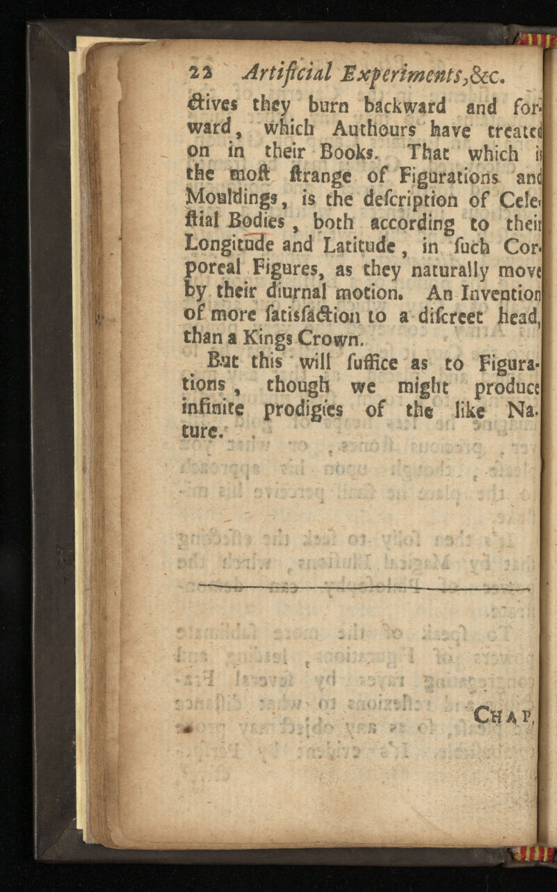 22 Artificial Experiments 9 &c . $ives they boro backward and fori ward, which Authours have treated on in their Books. That which ii the moft ftrangc of Figurations and Mouldings, is the defeription of Ce!e>[ ffial Bodies, both according to theiil Longitude and Latitude, in fuch Corf poreal Figures, as they naturally move! by their diurnal motion. An Invention! of more fatisfa&ion to a difereet head] than a Kings Crown. Bat this will fuflice as to Figura tions , though we might produ infinite prodigies of the like Na- Chal