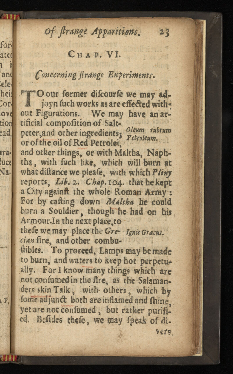 for- atd \ is and e!e< heir ]or ove cion tad, ira- luce Si a. of 'ft range App 23 Chap. VI. Concerning ftrange Experiments* ‘Oour former difcourfe wc may ad- joy n fuch works as are cffe&ed with out Figurations. We may have an ar tificial compofition of Salt- f peter,and other ingredients} or of the oil of Red Petrol«, and other things, ©r with Maltha, Naph tha, with fuch like, which will barn at what diftancc wc pleafe, with which reports, Lib. 2. Chap. 104.. that he kept aCityagainft the whole Roman Army: For by calling down Maltha he coaid burn a Souldier, though he had on his Armour .In the next place,to thefewemay place the Gre* . dan fire, and other combu- ftibles. To proceed, Lamps may be made to burn, and waters to keep hot perpetu ally. For I know many things which are not con fumed in the fire, as the Salaman ders skin Talk, with others, which by ioml ad jund both are inflamed and ihine, yetarenotconfumed, but rather purifi ed. , Bdides thefe, we pay fpeak of di- vers